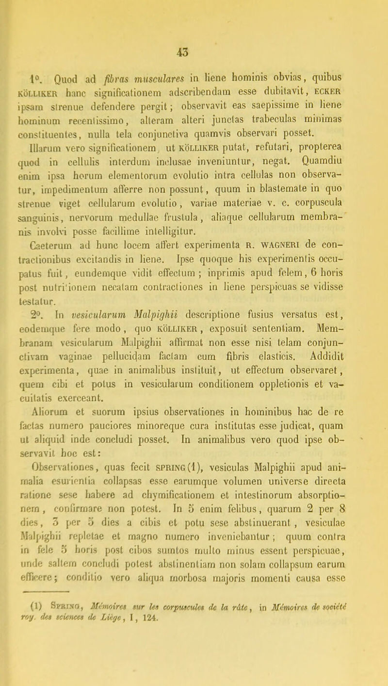 1°. Quod ad fibras musculares in liene hominis obvias, quibus kolliker hanc significationem adscribendam esse dubitavit, ecker ipsam slrenue defendere pergit; observavit eas saepissime in liene hominum reeenlissimo, alleram alteri junctas trabeculas minimas constituentes, nulla tela conjuncliva quamvis observari posset. Illarum vero signilicationem ut kolliker putat, rcfutari, propterea quod in cellulis interdum inclusae inveniuntur, negat. Quamdiu enim ipsa horum elementorum evolutio intra cellulas non observa- tur, impedimentum afferre non possunt, quum in blastemate in quo strenue viget cellularum evolutio, variae materiae v. c. corpuscula sanguinis, nervorum medullae frustula, aliaque cellularum membra- nis involvi posse facillime inlelligitur. Caeterum ad hunc locem affert experimenta R. wagneri de con- tractionibus excitandis in liene. Ipse quoque his experimentis occu- patus fuit, eundemque vidit effectum ; inprimis apud felem, 6 horis post nutri'ionem necatam contractiones in liene perspicuas se vidisse testatur. 2°. In vesicularum Malpighii descriptione fusius versatus est, eodemque fere modo, quo kolliker , exposuit sententiam. Mem- hranam vesicularum Malpighii affirmat non esse nisi telam conjun- ctivam vaginae pellucidam faclam cum fibris elasticis. Addidit experimenta, quae in animalibus inslituit, ut effectum observaret , quem cibi et polus in vesicularum conditionem oppletionis et va- cuitatis exerceant. Aliorum et suorum ipsius observationes in hominibus hac de re factas numero pauciores minoreque cura institutas esse judicat, quam ut aliquid inde concludi posset. In animalibus vero quod ipse ob- servavil hoc est: Observationes, quas fecit spring(I), vesiculas Malpighii apud ani- rnalia esuiicnlia collapsas esse earumque volumen universe directa ratione sese habere ad chymificationem et intestinorum absorptio- nem, conlirmare non potest. In 5 enim felibus, quarum 2 per 8 dies, 3 per o dies a cibis et potu sese abslinuerant , vesiculae Malpighii repletae et magno numero invenicbanlur; quum conlra in fele 5 horis post cibos sumlos mullo minus essent perspicuae, unde saltem concludi potest abslinentiam non solam collapsum earum efhVere; conditio vero aliqua rnorbosa majoris momenti causa essc (1) Sfri.vo, Mcmoirc» »ur le» corpwculc* dc la rdlc, in Mdmoircs dc sooictc roy. de» tcicnce» de Liigc, 1, 124.