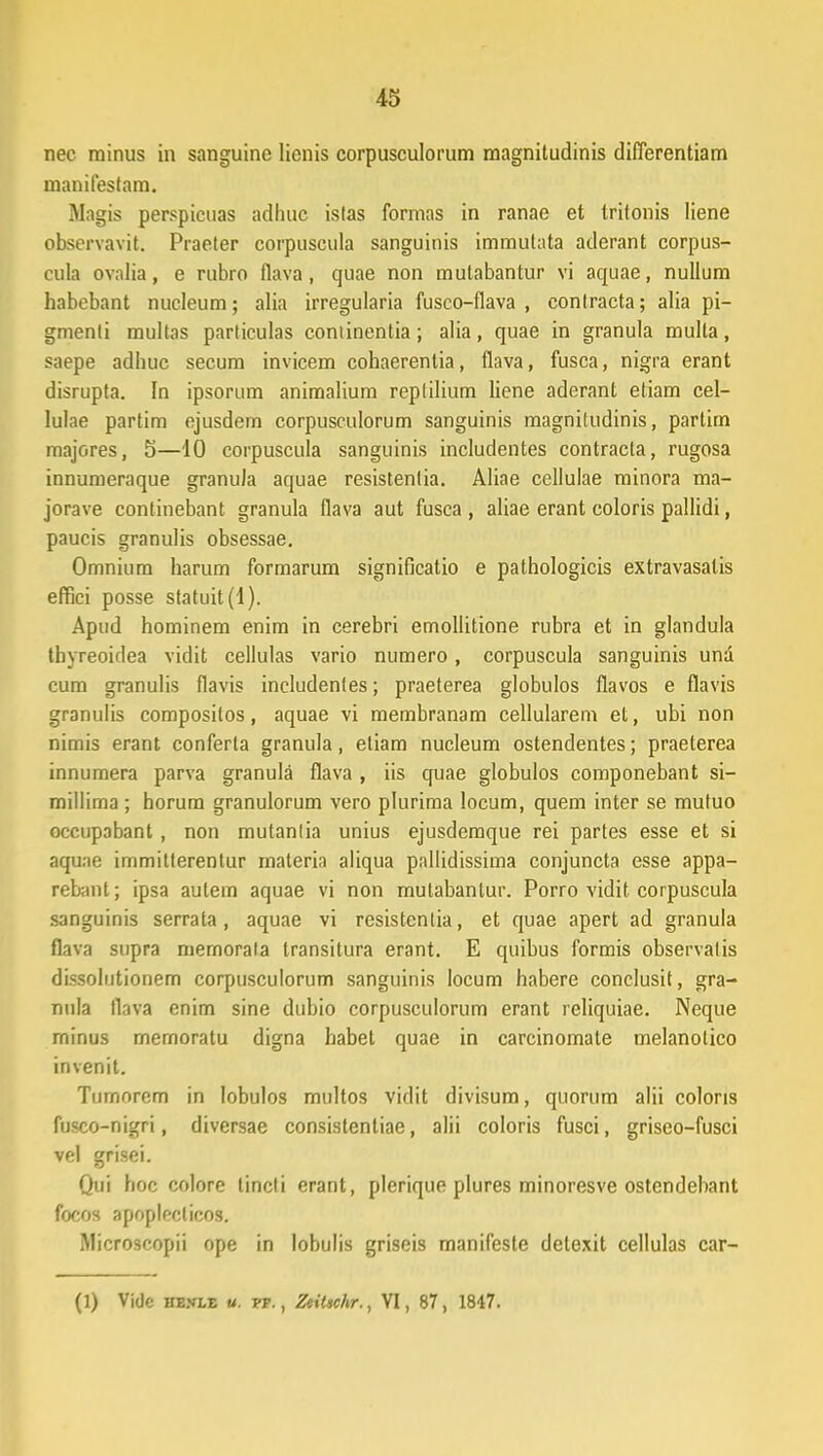 nec rainus in sanguine lienis corpusculorum magnitudinis diflerentiam inanifesfam. Magis perspicuas adhuc islas formas in ranae et trifonis liene observavit. Praeter corpuscula sanguinis immutata aderant corpus- cula ovalia, e rubro flava, quae non mutabantur vi aquae, nullum babebant nucleum; alia irregularia fusco-flava , contracta; alia pi- gmenti multas partieulas coniinentia; alia, quae in granula mulla, saepe adhuc secum invicem cohaerenlia, flava, fusca, nigra erant disrupta. In ipsorum animalium reptilium liene aderant etiam cel- lulae partim ejusdem corpusculorum sanguinis raagnitudinis, partim majores, 5—10 corpuscula sanguinis includentes contracta, rugosa innumeraque granula aquae resistentia. Aliae cellulae minora ma- jorave continebant granula flava aut fusca , aliae erant coloris pallidi, paucis granulis obsessae. Omnium harum formarum significatio e pathologicis extravasatis effiei posse statuit(l). Apud hominem enim in cerebri emollitione rubra et in glandula thyreoidea vidit cellulas vario numero, corpuscula sanguinis una cum granulis flavis includenfes; praeterea globulos flavos e flavis granulis compositos, aquae vi raembranam cellularem et, ubi non nimis erant conferta granula, eliam nucleum ostendentes; praeterea innumera parva granula flava , iis quae globulos componebant si- millima ; horum granulorum vero plurima locum, quem inter se mufuo occupabant, non mutanlia unius ejusdemque rei partes esse et si aqune immitlerentur materia aliqua pallidissima conjuncta esse appa- rebant; ipsa aulem aquae vi non mutabanlur. Porro vidit corpuscula sanguinis serrata , aquae vi resistentia, et quae apert ad granula flava supra mernorala transitura erant. E quibus formis observatis dissolutionem corpusculorum sanguinis locum habere conclusit, gra- nula tlava enim sine dubio corpusculorum erant reliquiae. Neque rninus memoratu digna habet quae in carcinomate melanolico invenit. Turnorem in lobulos multos vidit divisum, quorum alii coloris fusco-nigri, diversae consistentiae, alii coloris fusci, griseo-fusci vel grisei. Qui hoc colore tincli erant, plerique plures minoresve ostendebant focos apopleclicos. Microscopii ope in lobulis griseis manifeste detexit cellulas car-