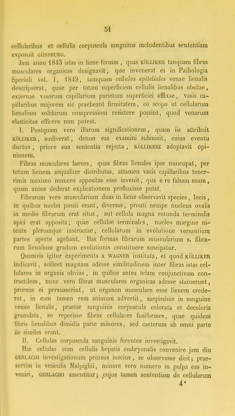 cellularibus et cellulis corpuscula sanguirus includentibus sententiam exposuit gunsburg. Jam anno 1843 istas in liene formas , quas kolliker tanquam fibras musculares organicas designavit, ipse invenerat et in Pathologia Speciali vol. I, 18-19, tamquam cellulas epiteliales venae lienalis descripserat, quae per totam superficiem cellulis lienalibus obsitae, externae vasorum capillarium parietum superficiei amxae, vasis ca- pillaribus majorem sic praebeant firmitatem, eo scopo ut cellularum lienalium solidarum compressioni resistere possint, quod venarum elasticitas efficere non potest. I. Poslquam vero illarum significationem, quam iis attribuit kolliker , audiverat, denuo eas examini submisit, cuius eventu ductus , priore sua sententia rejecla , kollikeri adoptavit opi- nionem. Fibras musculares laeves, quas fibras lienales ipse nuncupat, per totum lienem aequaliler distributas, attamen vasis capillaribus tener- rimis maximo numero apposilas esse invenit, qua e re falsam suam, quam antea dederat explicationem profluxisse putat. Fibrarum vero muscularium duas in liene observavit species, locis , in quibus nuclei positi erant, diversas, prouti nempe nucleus ovalis in medio fibrarum erat situs, aut cellula magna rotunda terminalis apici erat apposita; quae cellulae terminales, nucleo margine. ni- tente plerumque instructae, cellularum in evolulione versanlium parles aperte agebant. Has formas fibrarum musrularium s. fibra- rum lienalium gradum evolutionis conslituere suscipatur. Quamvis igitur experimenta a wagner instiluta, et quod kolliker indicavit, scilicet magnam adesse similitudinem inter tibras istas cel- lulares in organis obvias , in quibus antea telam conjunclivam con- tractilem, nunc vero fibras musculares organicas adesse statuerunt, prorsus ei persuaserint, ut organon musculare esse lienem crede- ret, in eam lamen rem animum advertit, saepissime in sanguine venae lienalis, praeler sanguinis corpuscula colorata et decoloria granulata, se reperisse fibras cellulaies fusiformes, quae quidem fibris lienalibus dimidia parte minores, sed caeterum ab omni parte iis similes erant. II. Cellulas corpuscula sanguinis ferenles invesligavit. Has cellulas cum cellulis hepatis embryonalis convenire jam diu GERLACHi invcsligalionurn prorsus inscius , se observasse dicit; prae- scrfirn in vesiculis Malpighii, niinore vero numero in pulpa eas in- veniri, gerlacho assentiturj kcujus tamen senlenliam dc cellularum 4»