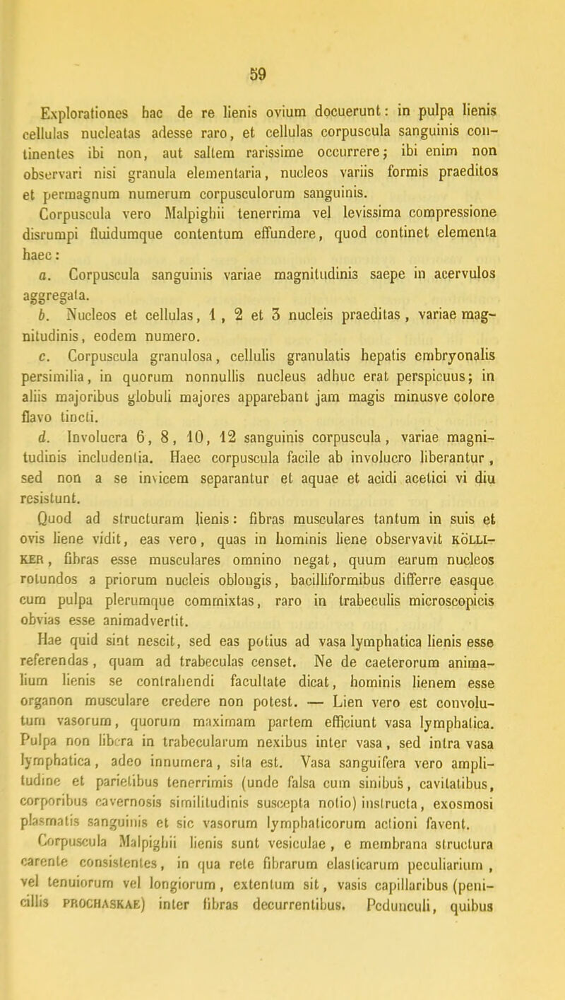 Explorationes hac de re lienis ovium docuerunt: in pulpa lienis cellulas nucleatas adesse raro, et cellulas corpuscula sanguinis con- tinentes ibi non, aut sallem rarissime occurrere; ibi enim non observari nisi granula elementaria, nucleos variis formis praeditos et permagnum numerum corpusculorum sanguinis. Corpuscula vero Malpighii tenerrima vel levissima compressione disiurapi fluidumque contentum effundere, quod continet elementa haec: a. Corpuscula sanguinis variae magnitudinis saepe in acervulos aggregala. b. Nucleos et cellulas, 1 , 2 et 3 nucleis praeditas, variae raag- nitudinis, eodem numero. c. Corpuscula granulosa, cellulis granulatis hepatis embryonalis persimilia, in quorum nonnullis nucleus adhuc erat perspicuus; in aliis majoribus globuli majores apparebant jam magis minusve colore flavo tincti. d. Involucra 6, 8, 10, 12 sanguinis corpuscula , variae magni- tudinis includenlia. Haec corpuscula facile ab involucro liberantur , sed non a se imicem separantur et aquae et acidi acelici vi diu resislunt. Quod ad strucluram henis: fibras musculares tantum in suis et ovis liene vidit, eas vero, quas in hominis liene observavit kolli- ker , fibras esse musculares omnino negat, quum earum nucleos rolundos a priorum nucleis oblongis, bacilliformibus dilTerre easque cum pulpa plerumque comrnixtas, raro in trabeculis microscopicis obvias esse animadvertit. Hae quid sint nescit, sed eas potius ad vasa lymphatica lienis esse referendas, quam ad trabeculas censet. Ne de caeterorum anima- liurn lienis se conlrahendi facullate dicat, hominis lienem esse organon musculare credere non potest. — Lien vero est convolu- tum vasorurn, quorum mnximam partem efficiunt vasa lymphalica. Pulpa non librra in trabecularum nexibus inter vasa, sed intra vasa lymphatica, adeo innumera, sila est. Vasa sanguifera vero ampli- tudine et parielibus tenerrimis (unde falsa cum sinibus, cavitatibus, corporibus cavernosis simililudinis suscepta nolio) inslructa, exosmosi plasmatis sanguinis et sic vasorum lymphaticorum aclioni favent. Corpuscula Malpighii lienis sunt vesiculae , e membrana struclura carente consislentes, in qua rete fibrarum elaslicarum peculiarium , vel tenuiorum vel longiorum, extentum sit, vasis capillaribus (peni- cillis prochaskae) intcr libras decurrentibus. Pcdunculi, quibus