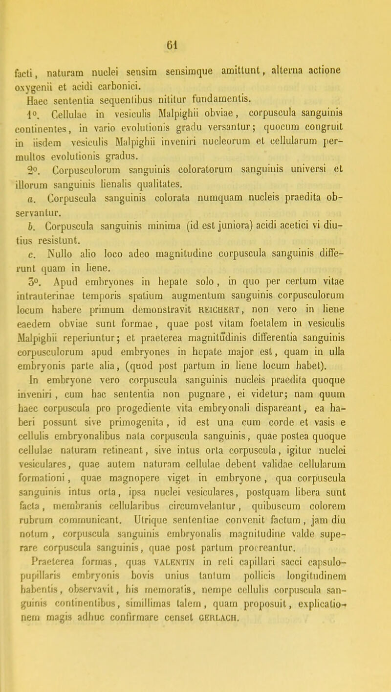 facti, naturam nuclei sensim sensimque amittunt, alterna actione oxygenii et acidi carbonici. Haec sententia sequenlibus nititur fundamentis. d°. Cellulae in vesiculis Malpigbii obviae, corpuscula sanguinis conlinentes, in vario evolutionis gradu versantur; quocum congruit in iisdem vesiculis Malpighii inveniri nucleorum el cellularum per- multos evolutionis gradus. 2°. Corpusculorum sanguinis coloratorum sanguinis universi et illorum sanguinis lienalis qualitates. a. Corpuscula sanguinis colorata numquam nucleis praedita ob- servanlur. b. Corpuscula sanguinis minima (id est juniora) acidi acetici vi diu- tius resistunt. c. Nullo alio loco adeo magnitudine corpuscula sanguinis diffe- runt quam in liene. 5°. Apud embryones in hepate solo , in quo per certum vitae inlrauterinae temporis spaliura augmentum sanguinis corpusculorum locum habere primum demonstravit reichert, non vero in liene eaedem obviae sunt formae, quae post vitam foelalem in vesiculis Malpighii reperiuntur; et praelerea magnitudinis differentia sanguinis corpusculorum apud embryones in hepate major est, quam in ulla embryonis parte alia, (quod post partum in liene locum habet). In embryone vero corpuscula sanguinis nucleis praedita quoque inveniri, cum hac sentenlia non pugnare , ei videlur; nam quum haec corpuscula pro progedienle vita embryonali dispareant, ea ha- beri possunt sive primogenita, id est una cum corde et vasis e cellulis embryonalibus nata corpuscula sanguinis, quae postea quoque cellulae naturam retineant, sive intus orta corpuscula, igitur nuclei vesiculares, quae autem naturnm cellulae debent validae cellulnrum formationi, quae magnopere viget in embryone, qua corpuscula sanguinis intus orta, ipsa nuclei vesiculares, postquam libera sunt facta, merabranis cellularibus circumvelantur, quibuscum colorera rubrurn comraunicant. Ulrique sentenliae convonit factum , jam diu nolum , corpuscula sanguinis embryonalis mngniludine vnlde supe- rare corpuscula sanguinis, quae post partum proireantur. Praeterea forrnas, quas valentin in reli capillari sacci capsulo- pupillaris embryonis bovis unius tanlurn pollicis longitudinem habentis, observavil, his rnemoralis, nempe cellulis corpuscula san- guinis continentibus, sirnilliraas talera, quara proposuit, explicalio-» nera magis adhuc confirrnare censet gerlach.