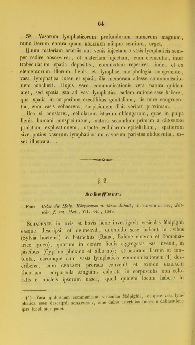 5°. Vasorum lymphaticorum profundorum numerum magnum, nunc iterum contra quam kolliker aliique senliunt, urget. Quum maleriam arteriis aut venis injectam e vasis lymphaticis sem- per redire observarct, et materiam injectam, cum elementis , inler trabecularum spatia depositis, commixtam reperiret, inde, et ex elementorum illorum lienis et lyinphae morphologia congruente, vasa lymphatica inter et spatia illa memorata adesse commumcatio- nem conclusit. Hujus vero communicationis vera nalura quidem atet, sed spatia ista ad vasa lymphatica eadem ratione sese habcre, qua spatia in corporibus erectilibus genitalium, iis mire congruen- tia, cum vasis cohaerent, suspicionem dicit verilati pioxirnara. Hoc si constaret, cellularum istarum oblongarum, quae in pulpa lienis humani conspiciuntur , natura secundum primam a gunsbukg prolalam explicationem, utpote cellularum epitelialium, spatiorum sive potius vasorum lymphaticorum cavorum parietes obducentia, es- set illustrata. . m~m0.mn § 2. SchafTner. Fons. Ueber die Malp. Korperchen u. ihrcn Inhalt, in he.nle m. pf. , Zeit- schr. f. rat. Med., VII, 345 , 1849. Schaffner in ovis et bovis liene invesligavit vesiculas Malpigfau easque descripsit et delineavit, quomodo sese liabent in avibus (Sylvia hortensi) in balrachiis (Rana, Bufone cinerco et Bombina- trice igneo), quorum in centro Iicnis aggregatas eas invenit, in piscibus (Cyprino phoxino et alburno); structuram illarum et con- lenta, earumque cum vasis lymphaticis communicalionem (1) des- cribens, cum GERLACH prorsus convenit et exinde gerlacih theoriain : corpuscula sanguinis colorala in corpusculis non colo- ratis e nucleis ipsorum nasci, quod quidem Iocum habere in (1) Vasa quibuscum comniunicant vesiculae Malpigliii, et quae vasa lyi phatica esse descripsit schaffnbr, sinc dubio artcriolas fuisse e delineatio ipsa luculenter patet.