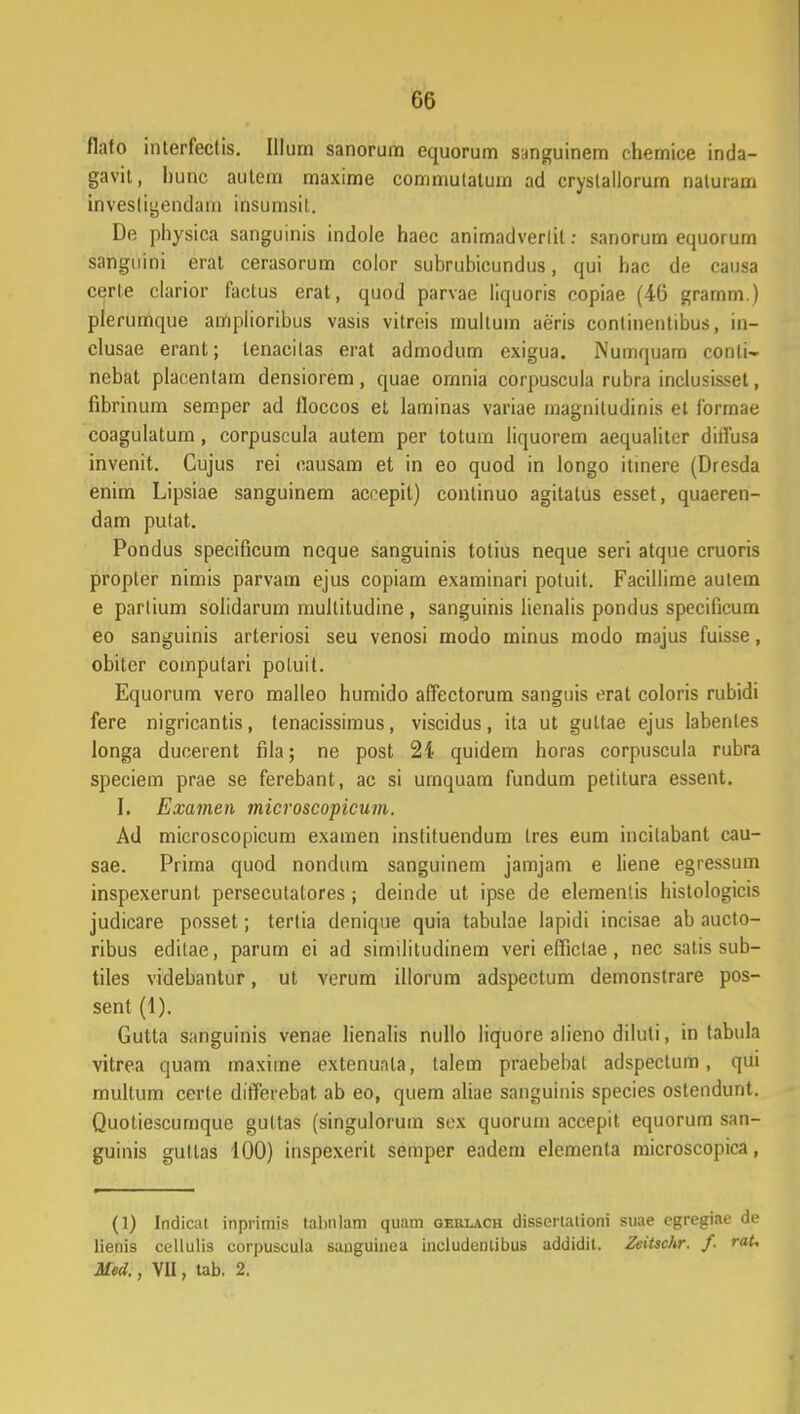 flato interfectis. Illum sanorum equorum sanguinem chemice inda- gavit, liunc autem maxime commutatum ad cryslallorum naturam invesligendam insumsit. De physica sanguinis indole haec animndverlil: sanorum equorum sanguini erat cerasorum color subrubicundus, qui hac de causa certe clarior factus erat, quod parvae liquoris copiae (46 gramm.) plerumque amplioribus vasis vitreis multum aeris continentibus, in- clusae erant; lenacilas erat admodum exigua. Numquarn conli- nebat placentam densiorem, quae ornnia corpuscula rubra inclusisset, fibrinum semper ad lloccos et laminas variae magniludinis et forrnae coagulatum, corpuscula autem per totum liquorem aequalitcr dilfusa invenit. Cujus rei causam et in eo quod in longo itinere (Dresda enim Lipsiae sanguinem accepit) conlinuo agitalus esset, quaeren- dam putat. Pondus specificum neque sanguinis totius neque seri atque cruoris propler nimis parvam ejus copiam examinari potuit. Facillime autem e parlium solidarum multitudine , sanguinis lienalis pondus specilicum eo sanguinis arteriosi seu venosi modo minus modo majus fuisse, obiter computari poluit. Equorum vero malleo humido affectorum sanguis erat coloris rubidi fere nigricantis, tenacissimus, viscidus, ita ut gultae ejus labenles longa ducerent fila; ne post 24 quidem horas corpuscula rubra speciem prae se ferebant, ac si urnquam fundum petitura essent. I. Examen microscopicmn. Ad microscopicum examen instituendum tres eum incitabant cau- sae. Prima quod nondum sanguinem jamjam e liene egressum inspexerunt persecutalores; deinde ut ipse de elementis histologicis judicare posset; terlia denique quia tabulae lapidi incisae ab aucto- ribus editae, parum ei ad similitudinem veri efficlae, nec satis sub- tiles videbantur, ut verum illorum adspectum demonstrare pos- sent (1). Gutta sangiiinis venae lienalis nullo liquore alieno diluli, in tabula vitrea quam maxime extenunla, talem praebebal adspectum, qui multum certe differebat ab eo, quem aliae sanguinis species ostendunt. Quoliescumque gultas (singulorum scx quorum accepit equorum san- guinis gullas 100) inspexerit semper eadem elementa microscopica, (1) Indicat inprimis talmlam quam qerlach dissertalioni suae egregiae de lienis cellulis corpuscula sanguinea includuntibus addidit. Zeiischr. f. raU Med., VII, tab. 2.