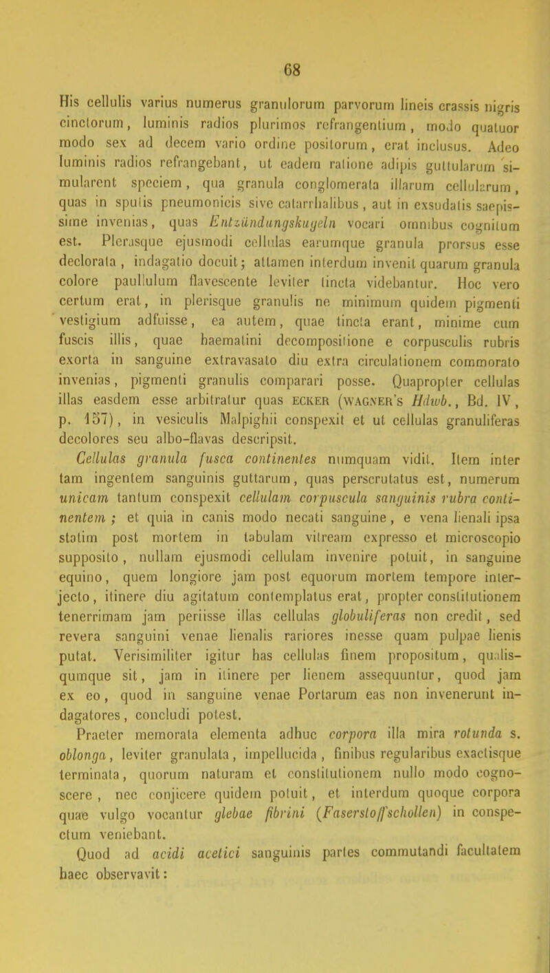 His cellulis varius numerus granulorum parvorum lineis crassis nigris cinclorum, Iuminis radios plurimos refrangentium, modo quatuor moclo sex ad decem vario ordine posilorum, erat inclusus. Adeo luminis radios refrangebanl, ut eadem ralione adipis gullularurn si- mularent speciem, qua granula conglomerata illarum cellularum, quas in spulis pneumonicis sive calarrlialibus , aut in exsudalis saepis- sime invenias, quas Entziindungskugeln vocari ommbus cogniium est. Plerjsque ejusmodi collulas earumque granula prorsus esse declorala , indagatio docuit; atlamen inlerdum invenit quarum granula colore paullulum flavescente leviler tincta videbantur. Hoc vero certum eral, in plerisque granulis ne minimum quidem pigmenli vestigium adfuisse, ea autem, quae tincla erant, minime cum fuscis illis, quae haemalini decomposilione e corpusculis rubris exorta in sanguine extravasato diu exlra circulalionem commorato invenias, pigmenti granulis comparari posse. Quapropler cellulas illas easdem esse arbitralur quas ecker (wag.vers HJivb., Bd. IV, p. 157), in vesiculis Malpjghii conspexit et ul cellulas granuliferas decolores seu albo-flavas descripsit. Cellulas granula fusca continenles numquam vidil. Ilem inter tam ingenlem sanguinis guttarum, quas perscrutatus est, numerum unicam tanlum conspexit celiulam corpuscula sanguinis rubra conti- nentem ; et quia in canis modo necati sanguine, e vena lienali ipsa statim post mortem in labulam vilream expresso et microscopio supposito, nullam ejusmodi cellulam invenire poluit, in sanguine equino, quem longiore jam post equorum morlem tempore inier- jecto, itinere diu agitatum conlemplatus erat, propter constilutionem tenerrimam jam periisse illas cellulas globuliferas non credil, sed revera sanguini venae lienalis rariores inesse quam pulpae lienis putat. Verisimililer igitur has cellulas finem propositum, qu.ilis- qumque sit, jam in ilinere per lienem assequunlur, quod jam ex eo, quod in sanguine venae Portarum eas non invenerunt in- dagatores, concludi polest. Praeler memorala elementa adhuc corpora illa mira rolunda s. oblonga, leviter granulala, impcllucida , finibus regularibus exaclisque terminala, quorum naturam el conslilutionem nullo modo cogno- scere , nec conjicere quidem poluit, et inlerdum quoque corpora quae vulgo vocantur glebae pbrini (Faserstojfschollen) in conspe- ctum venicbant. Quod ad acidi acetici sanguinis parles commutandi facullalem haec observavit: