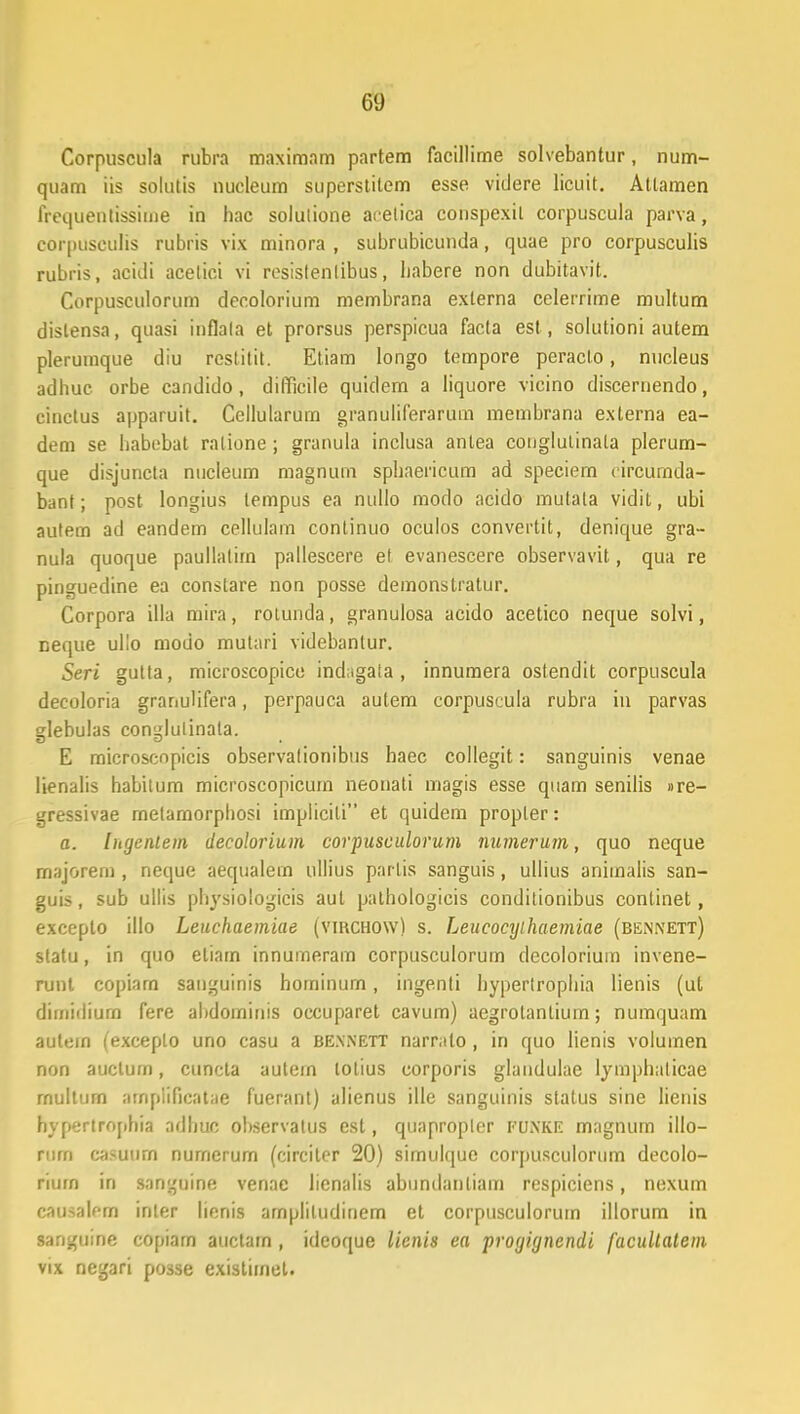 Corpuscula rubra maximam partem facillime solvebantur, num- quam iis solutis nucleum superslitem esse videre licuit. Attamen frequentissime in hac solutione aeelica conspexil corpuscula parva, corpusculis rubris vix minora , subrubicunda, quae pro corpusculis rubris, acidi acetici vi resistenlibus, babere non dubitavit. Corpusculorum decolorium membrana externa celerrime multum dislensa, quasi inflala et prorsus perspicua facta est, solutioni autem plerumque diu restitit. Etiam longo tempore peracto, nucleus adbuc orbe candido, difficile quidem a Iiquore vicino discernendo, cinctus apparuit. Ccllularum granuliferarum membrana externa ea- dem se habebat ratione ; granula inclusa antea couglutinata plerum- que disjuncta nucleum magnum spbaericum ad speciem circumda- bant; post longius tempus ea nullo modo acido mutala vidit, ubi autem ad eandem cellulam conlinuo oculos convertit, denique gra~ nula quoque paullalim pallescere et evanescere observavit, qua re pinguedine ea constare non posse demonstratur. Corpora illa mira, rotunda, granulosa acido acetico neque solvi, neque ullo modo mutari videbantur. Seri gutta, microscopice indagata , innumera ostendit corpuscula decoloria granulifera, perpauca autem corpuscula rubra in parvas glebulas conglulinata. E microscopicis observalionibus haec collegit: sanguinis venae lienalis habitum microscopicum neonati magis esse quam senilis »re- gressivae metamorphosi implicili et quidem propler: a. litgcnlem decolorium corpusculorum numerum, quo neque majorem , neque aequalem ullius parlis sanguis, ullius animalis san- guis, sub ullis physiologicis aul pathologieis conditionibus continet, exceplo illo Leuchaemiae (vikchow) s. Leucocyihaemiae (bennett) statu, in quo etiam innumeram corpusculorum decolorium invene- runt copiarn sanguinis hominum, ingenti hyperlrophia lienis (ut dimidiurn fere abdominis occuparet cavum) aegrolanliurn; numquam autein (exceplo uno casu a bennett narr.ito, in quo lienis voluinen non auctum, cuncta autem lotius corporis glaudulae lymphaticae rnultum arnpiificatae fuerant) alienus ille sanguinis status sine lienis hyperlrophia adhuc observatus cst, quapropler PUNKE magnum illo- rum casuum numerum (circiter 20) sirnul(|ue corfiusculorum decolo- rium in sanguine venac lienalis abundanliam respiciens, nexum causalom inler lienis ampliludinem et corpusculorum illorum in sanguine copiam auctam , ideoque licnis ea progignendi facultatem vix negari po3se existimet.