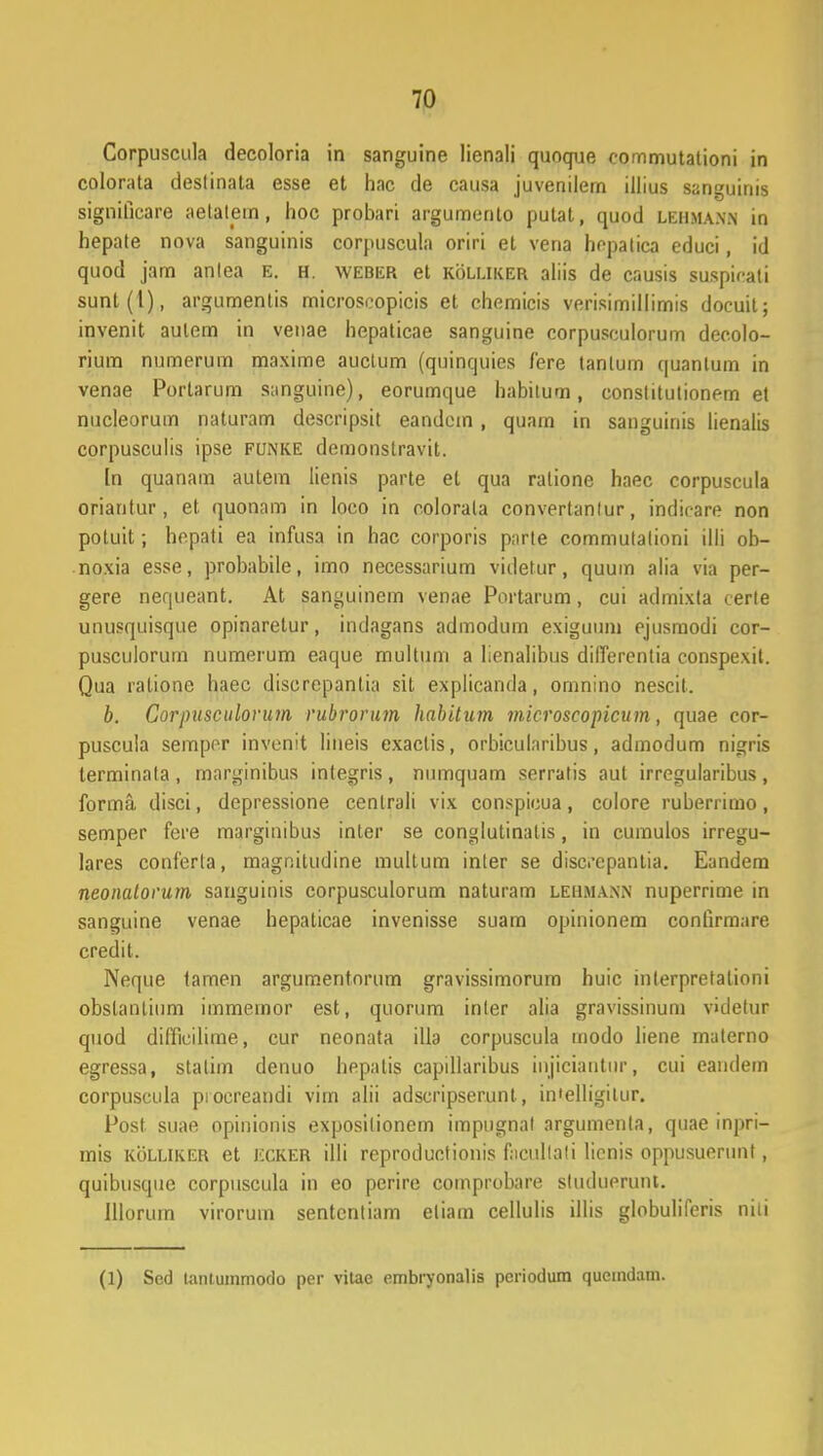 Corpuscula decoloria in sanguine lienali quoque cornmutationi in colorata destinata esse et hac de causa juvenilem illius sanguinis significare aetatetn, hoc probari argumento putat, quod lehmann in hepate nova sanguinis corpuscula oriri et vena hopalica educi, id quod jam anlea E. H. weber et kolliker aliis de causis suspicali sunt(l), argumentis microscopicis et chemicis verisimillimis docuil; invenit aulem in venae hepaticae sanguine corpusculorum decolo- rium numerum maxime auctum (quinquies fere tanlum quanlum in venae Portarum sanguine), eorumque habiium, conslitutionem et nucleorum naturam descripsit eandcm , quam in sanguinis lienalis corpusculis ipse funke demonstravit. In quanam aulem lienis parte et qua ralione haec corpuscula oriantur , et quonam in loco in colorala convertanlur, indirare non potuit; hepati ea infusa in hac corporis parte commutalioni ilii ob- noxia esse, probabile, imo necessarium videtur, quum alia via per- gere nequeant. At san^uinem venae Portarum, cui admixla cerle unusquisque opinarelur, indagans admodum exiguuin ejusmodi cor- pusculorum numerum eaque multum a lienalibus dilTerentia conspexit. Qua ratione haec discrepantia sit explicanda, omnino nescil. b. Corpusculorum rubrorum habitum microscopicum, quae cor- puscuia semper invenit lineis exaclis, orbicularibus, admodum nigris terminata , tnarginibus inlegris, numquam serratis aul irregularibus, forma disci, depressione centrali vix conspieua, colore ruberrimo, semper fere marginibus inter se conglutinatis, in cumulos irregu- lares conferla, magnitudine multum inler se discepanlia. Eandem neonalorum sanguinis corpusculorum naturam lehma.nn nuperrime in sanguine venae hepaticae invenisse suam opinionem confirmare credit. Neque tamen argumentorum gravissimorum huic inlerpretationi obstanlium immeinor est, qiiorum inler alia gravissinum videlur quod dilficilime, cur neonata illa corpuscula modo liene materno egressa, stalim denuo hepatis capillaribus inuciantur, cui eandem corpuscula pioereandi vim alii adscripserunt, in'elligilur. Post. suae opinionis exposilionem impugnal argumenla, quae inpri- mis kolliker et JiCKER illi reproductionis facullali licnis oppusuerunt, quibusque corpuscula in eo perire comprobare studuerunt. Illorum yirorurn sentcnliam eliam cellulis illis globuliferis nili (1) Sed tanluinmodo per vitae embryonalis periodum quemdam.