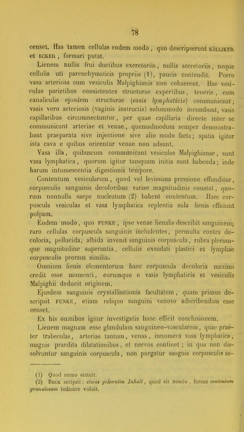 censet. Has tamen cellulas eodem modo , quo deseripserunt koluker et ecker , formari pulat. Lienem nullis frui duclibus excretoriis, nullis secreloriis, noque cellulis uti parencbymalicis propriis (1), paucis conlendit. Porro vasa arleriosa cum vesiculis Malpighianis non oohaerent. Hae vesi- eulae parielibus consistentes structurae experlihus, lonpris , cum canaliculis ejusdem structurae (vasis lymphaticis) coiumunicant; vasis vero arleriosis (vaginis inslruclis) solummodo incumbunt, vasis capillaribus circumnectuntur, per quae capillaria directe inter se communicant arteriae et venae, queinadmodum semper demonstra- bant praeparata sive injeclione sive alio modo facta; spatia igilur ista cava e quibus orirentur venae non adsunt. Vasa illa, quibuscum communicant vesiculae Malpighianae, sunt vasa lymphatica, quorum igilur tamquam initia sunt habenda; inde harum intumescentia digestionis lempore. Contentum vesicularum, quod vel levissima pressione effunditur, corpusculis sanguinis decoloribus variae magniludinis constal, quo- rum nonnulla saepe nuclealum (2) habenl contentum. Haec cor- puscula vesiculas et vasa lymphalica replentia sola lienis efficiunt pulpam. Eodem modo , quo funke , ipse venae lienalis desoribil sanguinem; raro ccllulas corpuscula sanguinis includcntes, permulla contra de- coloria, pellucida, albida invenit sanguinis corpuscula, rubra plerum- que magniludine superanlia, cellulis exsudali plastici et lymphae corpusculis prorsus sirnilia. Omnium lienis elementorum haec corpuscula decoloria maximi credit esse momenli, eorumque e vasis lymphaticis et vesiculis Malpighii dcducit originem. Ejusdem sanguinis crystallisalionis facullalem, quam primus de- scripsit funke, eliam reliquo sanguini venoso adscribendnm esse censet. Ex his oninibus igilur investigatis hanc efficit conclusionem. Lienem magnam esse glandulam sanguineo-vascularem, quae prae- ler trabeculas, artcrias lantum, venas, innumera vasa lymphalica, magnis praedila dilatalionibus, el nervos conlinet ; in qua non dis- solvuntur sanguinis corpuscula, non purgalur sanguis corpusculis se- (1) Qnod nemo statuit. (2) Beck scripsit: etwai gckerntcn lnhalt, quod sit nescio , forsan contcnium granulosum indicare voluit.