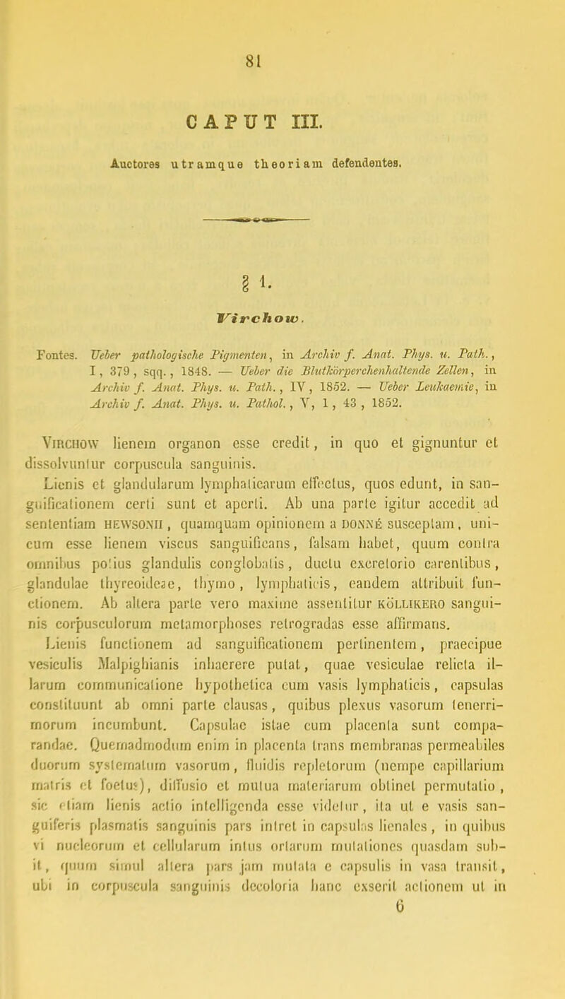 CAPUT III. Auctores utramque theoriam defendentes. Virchow. Fontes. Ueber paihologische Pigmenten, in Archiv f. Anat. Phys. u. Path., I, 379 , sqq., 1848. — Ueber die Blutkorperchenhultcnde Zellen, in Archiv f. Anat. Phys. u. Path., IV, 1852. — Uebcr Leukaemie, in Archiv f. Anat. Phys. u. Pathol., V, 1 , 43 , 1852. Virchow lienem organon esse credit, in quo et gignuntur et dissolvunfur corpuscula sanguinis. Lienis et glaiululurum lymphalicarum effcclus, quos edunt, in san- guificalionem cerli sunt et aperli. Ab una parle igilur accedit ad sententiam hewsomi , quamquam opinionem a donn£ susceplam. uni- cum esse lienem viscus sanguificans, falsam habet, quum conlra omnilius polius glandulis conglobalis , duclu cxcrelorio carenlibus, glandulae thyreoideae, tbymo, lymphaticis, eandem altribuit fun- ctioncm. Ab altera parle vero maxime assenlitur kollikero sangui- nis corpusculorum metamorphoses retrogradas esse affirmans. Lienis funclionem ad sanguificationem pcrlinenlcm, praecipue vesiculis Malpighianis inhaerere pulat, quae vcsiculae relicla il- larurn cornmunicalione hypothetica cum vasis lymphalicis, capsulas constiluunl ab omni parle clausas, quibus plexus vasorum (enerri- rnorum incurnbunt. Capsulac istae cum placenla sunt compa- randae. Quernadmodum enim in placcnla trans mcmbranas pcrmeabilcs duorum syslemalum vasorum, lluidis repletorum (nempe capillarium matris ct foelu*), dilTusio et mulua maleriarura oblinel permulalio , nc < liarn lienis aclio inlclligcnda csse videlur , ila ut e vasis san- guiferis plasmatis sanguinis pars inlret in capsulns licnalcs , in quihllS vi Ducleorum et cellularum inlus orlarum rnulalioncs quasdam sub- it, (|UUffl siinul allera |>ars jam rnutala e capsulis in vasa transil, uli in corpuscula sanguinia dccoloria hanc exseril aclionem ut in