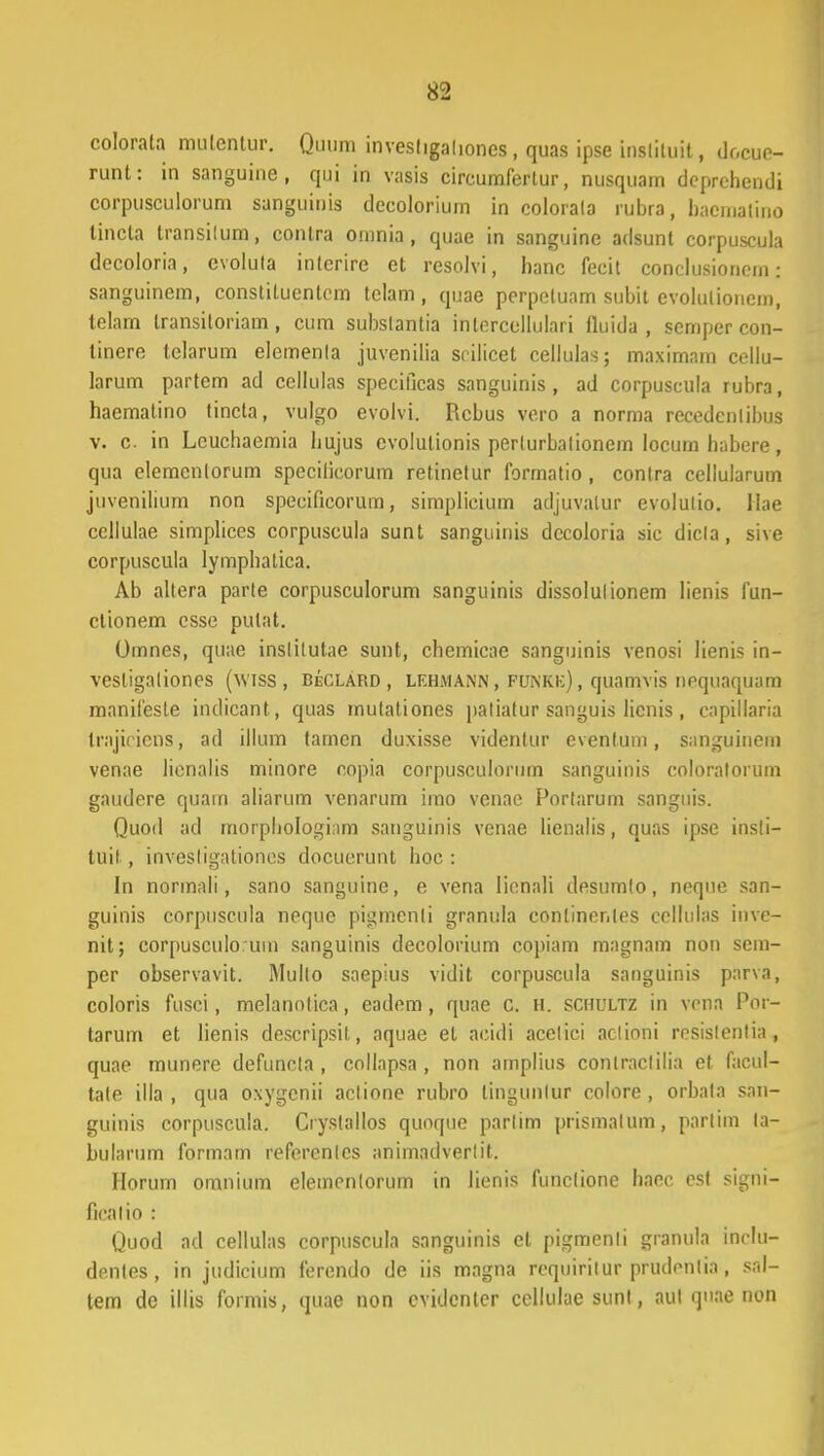 colorata mulentur. Quum investigadones, quas ipse insliluit, docue- runt: in sanguine , quj in vasis cireumferlur, nusquam deprehendi corpusculorum sanguinis deeolorium in colorala rubra, haematino tincta transilum, conlra onmia, quae in sanguine adsunt corpuscula decoloria, evolula interire et resolvi, hanc fecit conclusionem: sanguinem, constiluentcm tclam, quae perpeluam subit evolulionem, telam transiloriain, cum subslantia inlercellulari fluida , scmper con- tinere telarum elemenla juvenilia srilicet cellulas; maximam cellu- larum partcm ad cellulas specificas sanguinis, ad corpuscula rubra, haemalino tincla, vulgo evolvi. Rcbus vero a norma recedcnlibus v. c in Lcuchaemia hujus evolutionis perlurbalionem locum habere, qua elemcnlorum specilicorum retinetur formatio, conlra cellularum juvenilium non specificorum, simplicium adjuvalur evolulio. llae cellulae simplices corpuscula sunt sanguinis dccoloria sic dicla, sive corpuscula lymphatica. Ab altera parte corpusculorum sanguinis dissolulionem lienis fun- ctionem csse pulat. Omnes, quae inslilutae sunt, chemicae sanguinis venosi lienis in- vestigaliones (wtss , DeCLArd , lehmann, FONRE), quamvis nequaquam manifeste indicant, quas mutationes palialur sanguis licnis , capillaria trajiricns, ad illum tarnen duxisse videntur eventum, sanguinem venae lienalis minore copia corpusculornm sanguinis coloratorum gaudere quam aliarum venarum imo venac Portarum sanguis. Quod ad morphologiam sanguinis venae lienalis, quas ipse insli- tuil , invesligaliones docuerunt hoc : In normali, sano sanguine, e vena lienali desumlo, neque san- guinis corpuscula neque pigmenli granula conlinenles cellulas invc- nit; corpusculo uin sanguinis decolorium copiam magnam non sem- per observavit. Mullo saepius vidit corpuscula sanguinis parva, coloris fusci, melanolica, eadem , quae C. h. schultz in vena Por- tarum et lienis descripsit, aquae et acidi acelici aclioni resislentia, quae munere defuncla , collapsa , non amplius conlraclilia et facul- tate illa , qua oxygcnii actione rubro tingunlur colore , orbala san- guinis corpuscula. Ciystallos quoque parlim prismalum, parlim la- bularum formam refercnlcs animadverlit. Horum omnium elemenlorum in lienis funclione haec est signi- firalio : Quod ad cellulas corpuscula sanguinis et pigmenli granula inclu- denles, in judicium ferendo de iis magna requirilur prudenlia, sal- tem de illis formis, quae non cvidcnler ccllulae sunl, aul quae non