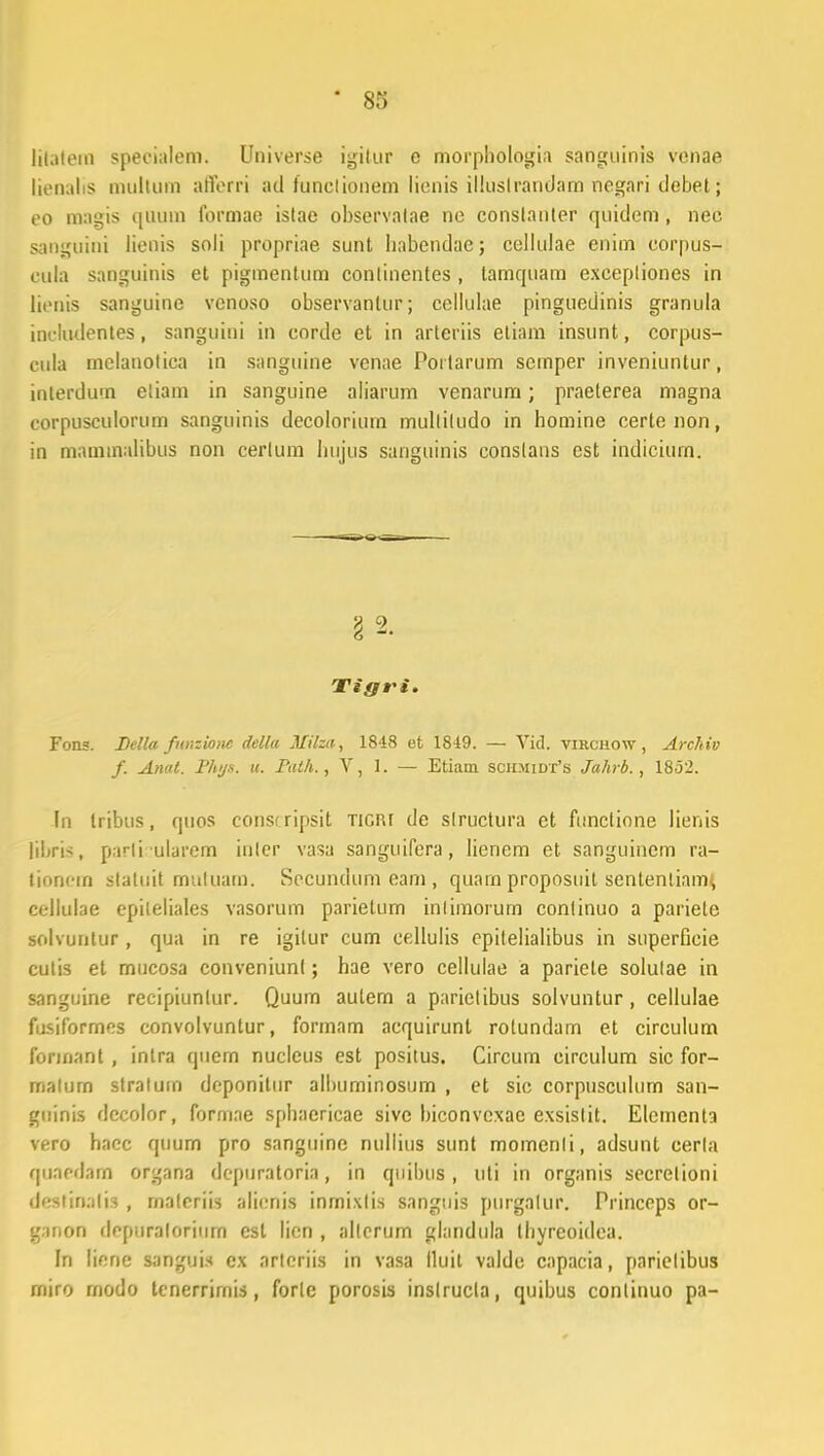 litatem speeialem. Universe igitur e morphologia sanguinis venae lienalis multum atferri ad tunclionem lienis illuslrandarn negari debet; eo magis quUm formao istae observatae ne constanter quidem, nec sanguini lienis soli propriae sunt habendac; collulae enim corpus- eula sanguinis et pigmentum conlincntes , tamcpiam excepliones in tienis sanguine venoso observantur; cellulae pinguedinis granula inctudentes, sanguini in corde et in arteriis etiam insunt, corpus- cnla melanotica in sanguine vcnae Poitarum scrnper inveniuntur, inlerdum eliam in sanguine aliarum venarum; praeterea magna eorpusculorum sanguinis decolorium mulliludo in homine certenon, in maminalibus non cerlum Inijus sanguinis conslans est indicium. §2. Tigri. Fons. Della fnnzionc della Milza, 1848 et 1849. — Yid. virchow , Archiv f. Anat. Phys. u. Path., V, 1. — Etiam sciimidt's Jahrb., 1852. ln tribus, quos consrripsit Ticru de structura et functione lienis libris, parli ularem inler vasa sanguifera, Iienem et sanguinem ra- tioncm statuit mutuam. Secundum eam , quain proposuil senlentiam, cellulae epileliales vasorum parietum intiraorum conlinuo a pariete solvuntur, qua in re igilur cum eellulis epilelialibus in superflcie cutis et mucosa conveniunt; hae vero cellulae a pariete solulae in sanguine recipiuntur. Quum autern a pariclibus solvuntur, cellulae fusiformes convolvuntur, formam acquirunt rotundam et circulum formant, inlra quem nucleus est positus. Circum circulum sic for- matum stratum deponitur albuminosum , et sic corpusculum san- guinis dccolor, formae sphaericae sive biconvcxac exsislit. Elementa vero hacc quum pro sanguinc nullius sunt momenli, adsunt cerla quaeddffl organa depuratoria, in qnibus , uti in organis secrelioni destioatia , rnateriis alicnis inrnixlis sanguis purgalur. Princeps or- ganon depuraloriurn esl lien , allerum glandula thyreoidca. In liene sanguis ex arteriis in vasa lluil valdc cnpacia, parielibus rniro modo tcnerrimis, forle porosis inslrucla, quibus conlinuo pa-