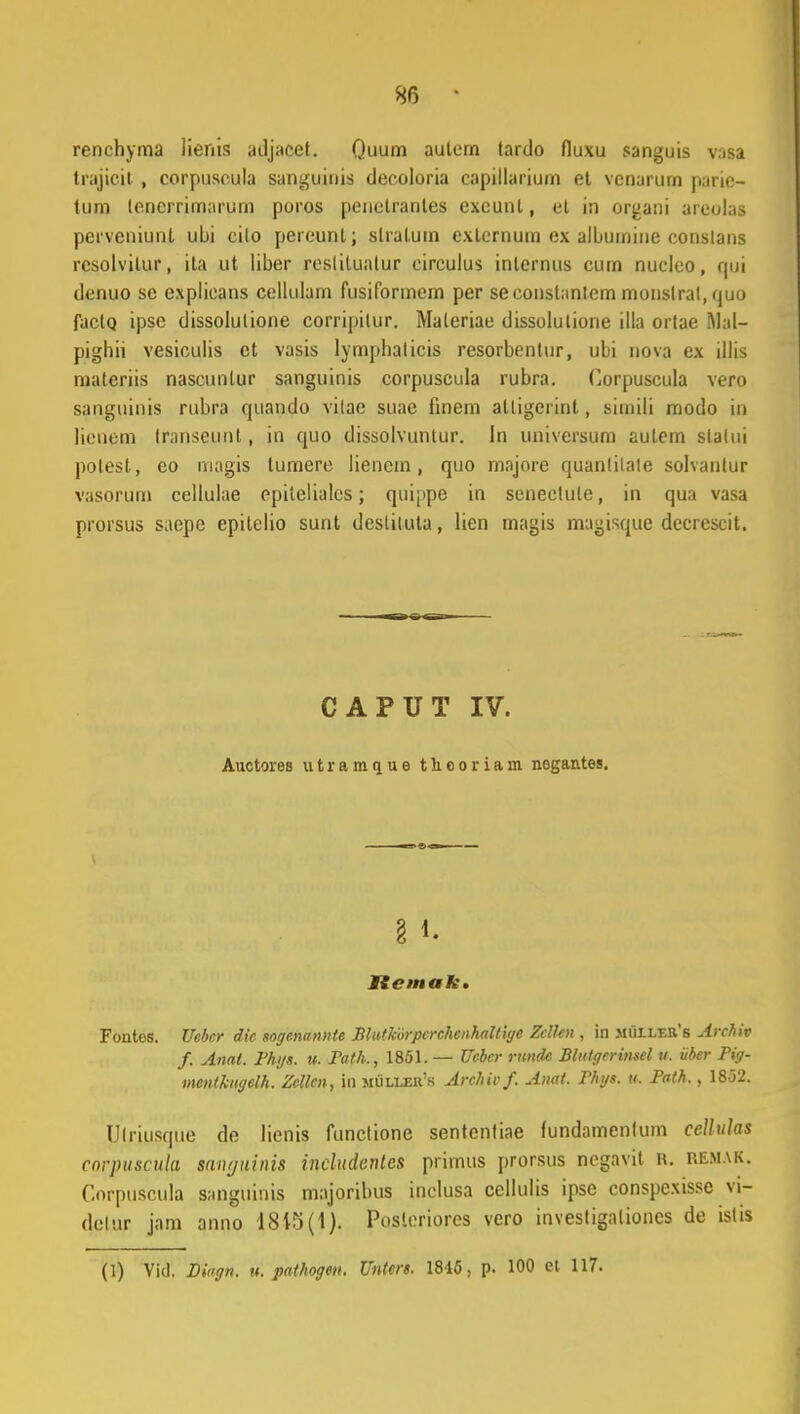 renchyma lierns adjaeet. Quiim autem tardo fluxu sanguis vasa trajieit , corpuseula sanguinis deeoloria capillarium et venarurn parie- tum lencrrimarum poros penetrantes excunl, et in organi aieolas perveniunl ubi cito pereunt; slratum extcrnum ex albumine conslans rcsolvilur, ita ut liber resliluatur circulus inlernus cum nucleo, qui denuo se explieans cellulam fusiformem per seconstanlem monslral, quo factq ipsc dissolulione corripilur. Materiae dissolutione illa ortae i\lal- pighii vesiculis ct vasis lymphalicis resorbenlur, ubi nova ex illis materiis nascunlur sanguinis corpuscula rubra. Gorpuscula vero sanguinis rubra quando vilae suae finem alligerint, simili modo in lienem transejunt , in quo dissolvuntur. In universum autem slatui polest, eo magis tumere liencm , quo rnajore quanlilate solvantur vasorum cellulae epitelialcs; quippe in seneclute, in qua vasa prorsus saepc epilelio sunt desliluta, lien magis magisque decrcscit. CAPUT IV. Auctores utramque tlieoriam negantes. § *• Itemak. Fontes. Uebcr dic sogcnannte Blutkorpcrchcnhaltige Zclltn , in mullers Archiv f. Anat. Fhys. u. Fath., 1851. — Uebcr ntndc Btutgcrinsel u. iiber Pig- mentkitgelh. Zellcn, in muller's Archivf. Anat. Fhys. u. Path., 1852. Ulriusque de lienis functione sententiae fundamentum cellulas corpuscula sanyuinis includentes primus prorsus negavit r. remak. Corpuscula sanguinis majoribus inclusa cellulis ipse conspcxisse vi- dclur jam anno 18i5(1). Posleriores vero investigalioncs de islis (1) Vid. Biagn. u. pathogen. Untcrs. 1846, p. 100 et 117.