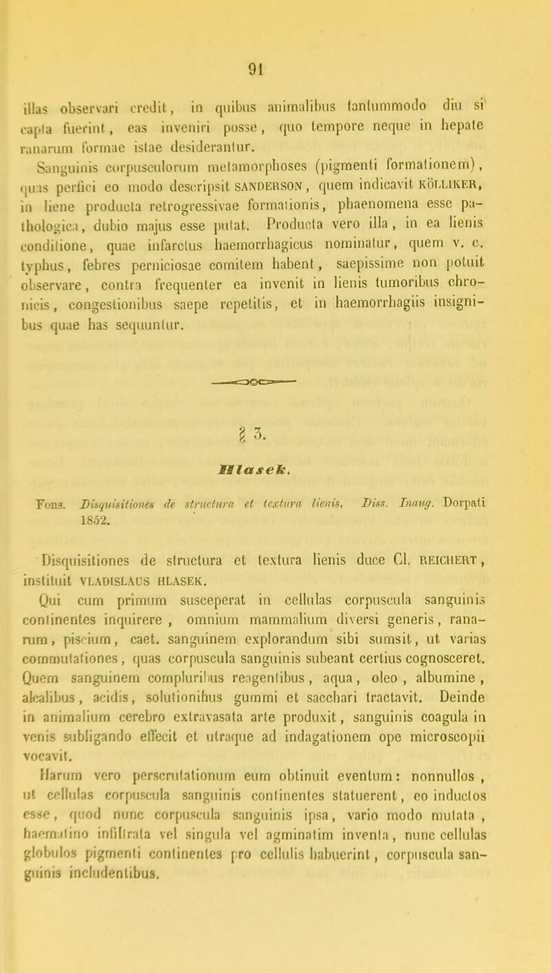 illas observari credit, in quibus animalibus tanlummodo diu si oapia fuerint, eas inveniri posse, quo tempore neque in hepate ranarum formae islae desiderantur. Sanguinis corpuseulorum metamorphoses (pigmenti formalionem), quas perfici eo modo descripsit sanderson , quem indieavit kolliker, in liene produeta retrogressivae formaiionis, phaenomena esse pa- Iholosic.t, dubio majus esse pulat. Producta vero illa, in ea lienis condilione, quae infarclus haemorrhagicus nominalur, quem v. c. typhus, febres perniciosae comitem habent, saepissime non poluit observare, contra frequenter ea invenit in lienis lumoribus chro- nicis, congeslionibus saepe rcpelitis, et in haemorrhagiis insigni- bus quae has sequunlur. §3. IBlasek. Fona. Disquisitiones de structura et lcxtitra lienis, Diss. Inaug. Dorpati 1852. Disquisitiones de slruclura et lextura lienis duce Gl; reichert , instituit vladislaus hlasek. Qui curn primum suscepcrat in cellulas corpuscula sanguinis conlinentes inquirere , omnium mammalium diversi generis, rana- rura, pisr-ium, caet. sanguinem cxplorandum sibi sumsit, ut varias commulaliones, quas corpuscula sanguinis subeant certius cognosceret. Quern sanguinem cornpluribus reagenlibus, aqua, oleo , albumine , alcalibus, acidis, solutionihus guinmi et sacchari Iractavit. Deinde in anirnaliurn cerebro extravasata arte produxit, sanguinis coagula in venis subligando elTecit et utraque ad indagationem ope microscopii vocavit. Uarurn vero perscrulationum eurn oblinuit evenlum: nonnullos , ut cellulas corpuscula sanguinis conlinenlcs statucrent, eo induclos esse, quod nunc corpuscula sanguinis ipsa, vario modo mulala , ha^milino infillrata vel singula vcl agminalim invenla, nimc cellulas globulos pigrnenti continenlcs pro cellulis habuerint, corpuscula san- guinis includentibus.