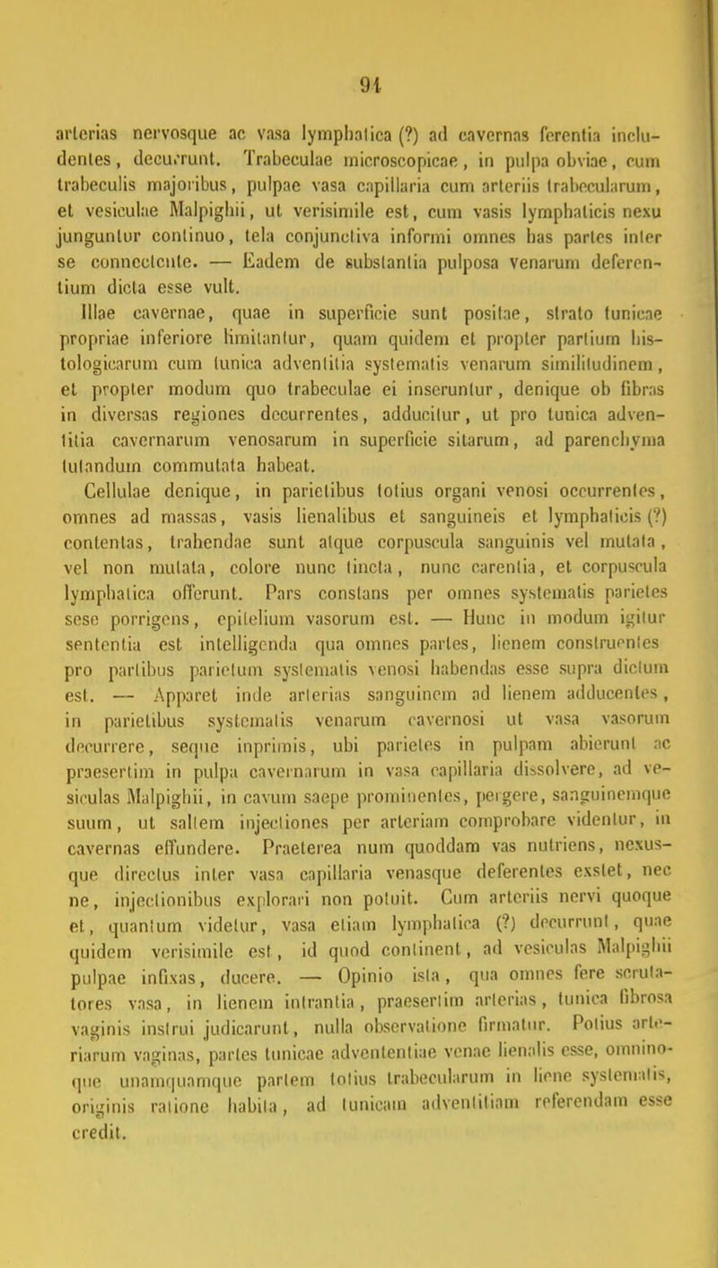 91 arlerias nervosque ac vasa lymphalica (?) ad cavernas ferentia inclu- dentes, dccurrunt. Trabeculae microscopicae, in pulpa obviae, cum trabeculis majoribus, pulpae vasa capillaria cum arteriis trabecularum, et vesiculae Malpighii, ut verisimile est, cum vasis lyrnphalicis nexu junguntur continuo, tela conjuncliva informi ornnes has parles inler se conncctcnte. — Eadem de subslanlia pulposa vcnarum deferen- tium dicta esse vult. Illae cavernae, quae in superficie sunt posifae, strato funicae propriae inferiore limilanfur, quain quidem el propler parlium his- tologicarum cum tunica advenlitia systemalis venarum simililudinem, et propler modum quo trabeculae ei inscrunlur, denique ob libras in diversas regiones decurrentes, adducilur, ut pro lunica adven- titia cavernarum venosarum in superficie silarum, ad parenchyma lulanduin commutata habeat. Cellulae dcnique, in parietibus totius organi venosi occurrenfes, omnes ad massas, vasis lienalibus et sanguineis et lymphalicis (?) contentas, trahcndae sunt alque corpuscula sanguinis vel mulata, vel non mulata, colore nunc lincta, nunc carenlia, et corpuscula lymphatica offcrunt. Pars constans per omnes systeinalis parietes scse porrigens, epileliuin vasorum est. — Hunc in modum igilur spntontia est. intelligcnda qua omnes parles, lienem conslrucnles pro parlibus parietum syslematis venosi habendas essc supra diclum est. — Apparet inde arlerias sanguincm ad lienem adducenlcs, in parielibus systcmalis venarum cavernosi ut vasa vasorum decurrere, sequc inpriinis, ubi parieles in pulpam abicrunl ;ic praesertim in pulpa cavernarum in vasa capillaria dUsolvere, ad ve- siculas Malpighii, in cavum saepe prominenlcs, peigere, sanguinemque suum, ut sallem injecliones per arteriam comprobare videnlur, in cavernas effundere. Praeterea num quoddam vas nutriens, ncxus- que dircclus inter vasa capillaria venasque deferenles exslet, nec ne, injeclionibus explorari non potuit. Cum artcriis nervi quoque et, quanium videlur, vasa eliam lymphaliea (?) decumml, quae quidcm verisimile est, id quod conlinent, ad vesiculas Malpighii pulpae infixas, ducere. — Opinio isla, qua omnes fere scrula- tores vasa, in lienem inlrantia, praeserlim arlerias, tunica librosa vaginis inslrui judicarunt, nulla observalione firmatur. Potius arte- riarum vaginas, parlcs tunicae advenlentiae vcnac lienalis csse, oinnino- que unamquamque parlem tolius Irabecularum in licne systemalis, omgjnis ralionc habita, ad lunicam advenliliam referendam esse credit.
