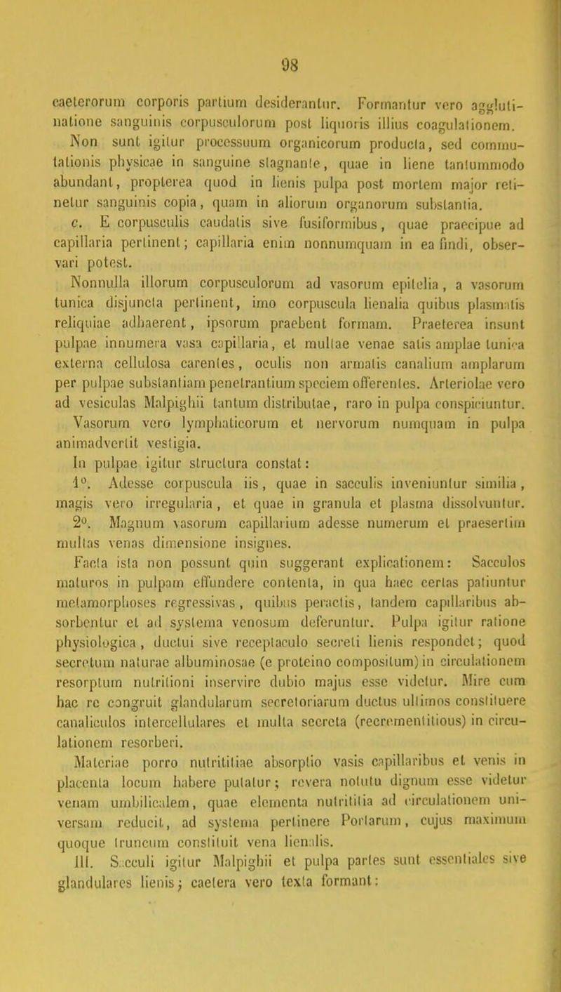 08 eaelerortim corporis partium desideranlur. Formantur vero aggluli- natione sanguinis corpusculorum post liquoris illius coagulalionem. Non sunt. igilur processuum organicorum produela, sed commu- talionis pliysicae in sanguine slagnanle, quae in liene tanlummodo abundanl, propterea quod in Jienis pulpa post morlem major reti- nelur sanguinis copia, quam in aliorum organorum subslanlia. c. E corpuseulis caudatis sive fusiformibus, quae praecipue ad capillaria perlinenl; capillaria eniin nonnumquam in ea findi, obser- yari potest. Nonnulla illorum corpusculorum ad vasorum epitelia, a vasorum tunica disjuncla pcrlinent, imo corpuscula lienalia quibus plasimlis reliquiae adhaerent, ipsorum praebent formam. Praeterea insunt pulpae innumera vasa capillaria, el mullae venae salis amplae luni^a exlerna cellulosa carenles, oculis non armalis canalium amplarum per pulpae substanliam pcnetrantium speciem offerenles. Arleriolae vero ad vesiculas Malpigbii tantum dislributae, raro in pulpa ronspinuntur. Vasorum vcro lympbalicorum et nervorum nuinquam in pulpa animadvertit vestigia. In pnlpae igitur slruclura constat: i°. Adcsse cotpuscula iis, quae in sacculis inveniunlur similia , magis vero irregularia , et quae in granula et plasma dissolvunlur. 2°. Magnum vasorura capillatium adesse nurnerum el praeserlim mullas venas dimensione insignes. Faela isla non possunt quin suggerant explicationem: Sacculos maturos in pulpam effundcre conlenla, in qua haec cerlas patiunlur metamorplioses regressivas , quibtis peraclis, landem captllaribiis ab- sorbenlur el ad syslema venosum dcferuntur. Pulpa igilur ralione physiologica , ductui sive receplaculo secreli lienis respondel; quod secretum naturae albuminosae (e proteino composilum) in circulalionem resorptum nulrilioni inservire dubio majus esse videlur. Mire cum hac re conu;ruit Lrlandularum socrcloriarum duetus ullimos conslituere canaliculos inlercellulares et mulla sccrcta (recrcmenlilious) in circu- lationem resorberi. Matcriae porro nulritiliae absorplio vasis cnpillaribus et venis in platenta locum habere pulalur ; revera notutu dignum esse videtur venam umbilicalem, quae elemcnta nulritilia ad rirculalionem uni- versatn reducil., ad syslema perlinere Porlarum, cujus maximum quoque Iruncum consliluit vena lienalis. 111. S.;cculi igilur Malpighii et pulpa parles sunt essenlialcs sive glandulatcs lienis; caetera vero texla formant :