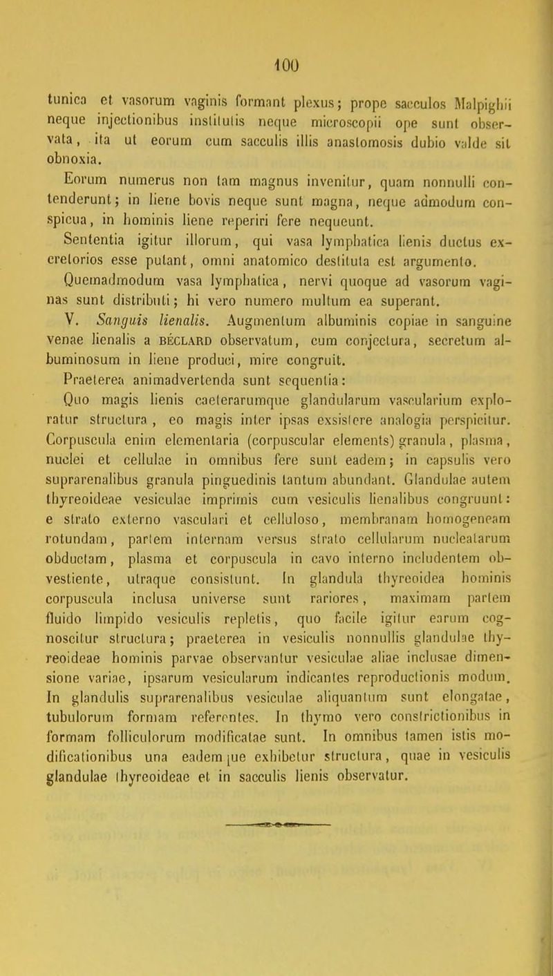 tunica et vasorum vnginis formant plexusj propc saeculos Malpighii neque injcctionibus inslilulis neque microscopii ope sunt obser- vata, ita ut eorum cum sacculis illis anaslomosis dubio valde sil obnoxia. Eorum numerus non lam magnus invenilur, quarn nonnulli con- tenderunt; in liene bovis neque sunt magna, nequc admodum con- spicua, in hominis liene reperiri fere nequeunt. Sententia igitur illorum, qui vasa lymphatica lienis ductus ex- crelorios esse pulant, omni anatomico deslituta esl argumenlo. Quemadmodum vasa lymphatiea, nervi quoque ad vasorum vagi- nas sunt distributi; hi vero numero niullum ea superant. V. Sanguis lienalis. Augmenlum albuminis copiae in sanguine venae lienalis a beclard observatum, cum conjcclura, sccretum al- buminosum in liene produci, mire congruit. Praelerea animadvertenda sunt scquenlia: Quo magis lienis caelerarumque glandularum vaseularium explo- ratur struelura , eo magis inler ipsas exsislere analogin perspieitur. Corpuscula enim elemenlaria (corpuscular elements) granula , plasma , nuelei et cellulae in omnibus fere sunt eadem; in capsulis vero suprarenalibus granula pinguedinis lantum abundant. Glandulae autem tbyreoideae vesiculac imprimis cum vesiculis lienalibus congruunl: e slrato externo vasculari et celluloso, membranam homogeneam rotundarn, parlem internam versus slrato cellulanim nucleatarum obduclam, plasma et corpuscula in cavo inlerno includentem ob- vestiente, utraque consistunt. In glandula tbyreoidea hominis corpuscula inclusa universe sunt rariores, maximam partem fluido limpido vesiculis replelis, quo facile igilur earum cog- noscilur structura; praeterea in vesiculis nonnullis glandulae thy- reoideae hominis parvae observantur vesiculae aliae inclusae dimen- sione variae, ipsarum vesicularum indicanles reproduclionis modum. In glandulis suprarenalibus vesicutae aliquantum sunt elongatae, tubulorum formam refcrrnles. In ibymo vero conslrictionibus in formam folliculorum modificatae sunt. In omnibus tamen islis ino- dificationibus una eadcm |ue exhibelur slruclura, quae in vesiculis glandulae ihyreoideae et in sacculis lienis observatur.