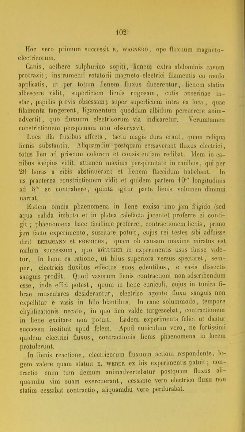 Hoc vero primum successit R. WAGNERO, opc fliixuum magnelo- electricorum. Canis, aelhere sulphurico sopiti, licnern extra abdominis cavum protraxit; instrumenti rolalorii magnelo-cleclrici Qlamentis eo modo appliealis, ut per lolum lienem lluxus duccrcnlur, lienom stalirn albescere vidit, supcrfioiem lionis rugosam, culis anserinae in- slar, papillis p.irvis obsessam; super superficiem inlra ea loca , quae lilamcnta tangercnt, ligamentum quoddarn albidum perourrere anirn- adverlit, quo fluxuum eleclricorum via indicaretur. Verumtamen constriclionem perspicuam non observavit. Loca illa tluxibus afiecla , taclu magis dura erant, quam reliqua lienis subslantia. Aliquamdiu poslquam ccssaverant fluxus eleclrici, totus lien ad priscum colorem et consistentiam redibal. ldom in oa- nibus saepius vidit, attamen maxima perspicuilate in canibus, qui por 20 horas a cibis abstinuerant et lienom flaeeidum habebant. In iis praeterea constriotionem vidit et quidem parlem 10' longitudims ad V) se contrahere, quinla igitur parte lienis volumen diminui narrat. Eadem omnia phaenomena in liene exciso imo jnrn frigido (sed aqua calida imbulo et in pl.itea calefacla j^cente) proferre ei conli- git ; phaenomena haec facillimc proferre, contraclionem lienis , primo jam faclo experimento, susoilare potuit, cujus rei tesles sibi adfuisse dicit brrgmann et frerichs , quam ob causam maxime miralus est malum successum, quo kolliki£R in experimentis usus fuisse vide- tur. In liene ea ralionc, ut hilus superiora versus spectaret, sem- per, electricis fluxibus elfectus suos edentibus, e vasis disseclis sanguis prodiit. Quod vasorum lienis conlraclioni non adscribendum esse, inde effici potest, quum in liene cuniculi, cujus in tunica fi- brae musculares desiderantur, cloclrico agente fluxu sanguis non expellitur e vasis in hilo hiantibus. In cane solummodo, tempore chyhlicationis necato, in quo lien valde turgescebat, contraclionem in liene excitare non potuit. Eadem experimenla felici ut dicitur successu insliluit apud felem. Apud cuniculum vero, ne fortissimi quidcm eleclrici fluxus, contraclionis licnis phacnomcna in lucem protulerunt. In hcnis reaclione, elcclricorum fluxuum actioni rcspondcnte, lo- gem valere quam statuit E. weber ex his experimenlis patuit ; con- traclio enim tum dcmum animadvertcbatur poslquam fluxus ali- quamdiu vim suam exercuerant, cessante vero electrico fluxu non slalim cessabat conlractio, aliquamdiu vero perdurabat.