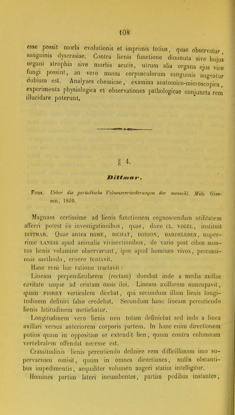 esse possit morbi evolulionis et imprimis tolius, quae observatur sanguinis dyscrasiae. Contra lienis functione diminuta sive hujus organi atrophia sive morbis aculis, utrurn alia organa ejus vice fungi possint, nn vero massa corpusculorum sangumis augeatur dubium est. Analyses chemicae , examina analomico-microscopica , experimenta physioiogica et observationes pathologicae conjuncta rem ilJucidare polerunt. § f Dittmar. Fons. Ueber die pcriodiscke Volumsveranderunyen der menschl. Milz. Gies- sen, 1850. Magnam certissime ad lienis funclionem cognosccndam ulililalem afferri polest iis investigationibus, quas, duce cl. vogel, inslituit iiiTTMAR. Quae antea home, kiciiat, dobson, BARDELiiBEN, nupor- riine laniiis apud anirnalia viviseclionibus, de vario post cibos sum- tos lienis volumine observarunt, ipse apud homines vivos, percussi- onis inelliodo, eruere tenlavil. Ilanc rcm bac ralione tractavil: Lineam perpendicularem (rectarn) ducebat inde a media axillae cavitale usque ad cristam ossis ilei. Lineam axillarem nuncupavit, qnam PI0RRY verticalem dicebat, qui secundum illam lienis longi- ludinem definiri falso credebat. Secundum hanc lineam perculiendo lienis Iatitudinem meliebatur. Longiludinem vero lienis non totam definiebat sed indc a linea axillari versus anleriorem corporis partem. In hanc enim directionem polius quam in opposilam se exlendit lien , quum contra columnam vertebralern offendat necesse est. Crassitudinis lienis pcrculiendo definire rem difficilliimam imo su- pervacuam omisil, quum in omncs directiones, nullis obslanli- bus impedimentis, aoqualitcr volumen augcri staliin inlelligilur. Homines parlim laleri incumbcnles, parlim pedibus inslantes,