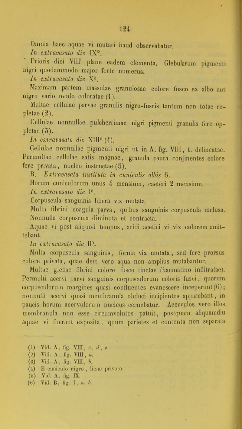 Omnia liaec aquae vi mulart haud observabalur. In extravasalo die IX°. * Prioris diei VIII' plane eadem elementa. Glebularum pigmeriti nigri quodammodo major forle numerus. ln exlravasato die X°. Maximam parlem massulae granulosae colore fusco ex albo aut nigro vario modo coloratae (4). Multae cellulae parvae granulis nigro-fuscis tanlum non lotae re- pletae (2). Gellulae nonnullae pulcherrimae nigri pigmenti granulis fere op- pletae (3). In exlravasato die XIII0 (4). Gellulae nonnullae pigmenti nigri ut in A, fig. VIII, b. delineatae. Permultae cellulae satis magnae, granula pauca conlinentes colore fere privala , nucleo inslructae (5). B. Exlravasala instiluta in cuniculis albls 6. Horum cuniculorum unus 4 mensium, caeteri 2 mensium. In exlravasato die 1°. Corpuscula sanguinis libera vix mutata. Multa fibrini coagula parva, quibus sanguinis corpuscula inclusa. Nonnulla corpuscula diminuta et conlracta. Aquae vi post aliquod tempus, acidi acetici vi vix colorem amil- tebant. In extravasato die II0. Mulla corpuscula sanguinis, forma vix mutata, sed fere prorsus colore privata, quao dein vero aqua non amplius mulabanlur. Multae glebae fibrini colore fusco tinctae (haemalino infdlratae). Permulti acervi parvi sanguinis corpusculorum coloris fusci, quorum corpuseulormn margines quasi confluenles evanescere inceperunt (G); nonnulli acervi quasi membranula obduci incipientes apparebant, in paucis horum acervulorum nucleus cernebatur. Acervulos vero illos membranula non esse circumvolulos patuit, postquam aliquamdiu aquae, vi fuerant exposila, quum parietes et contenta non separala (1) Vid. A, fig. VIII, c, d, e. (2) Vid. A , fig. VIII, a. (3) Vid. A, fig. Vin, b. (4) E CUDiculo nigro , licnc privato. (5) Vid. A, fig. IX.