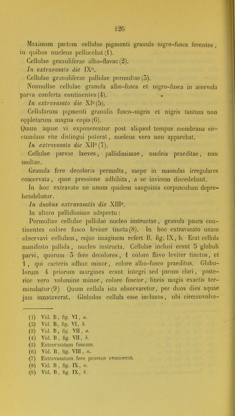 120 Maximam partom cellulae pignienti granula nigro-fusca lercntes, in quibus nucleus pellucebat(1). Gellulae granuliferae albo-flavae (2). In exlravasalo die IX°. Cellulae granuliferae pallidae permullae(3). Nonnullae cellulae granula albo-fusca et nigro-fusca in acervula parva conferta continenles (4). ■ In extravasato die XI0 (5). Cellularum pigmenti granulis fusco-nigris et nigris tanlum non oppletarum magna copia (6). Quum aquae vi exponerentur posl aliquod tempus membrana cir- cumdans rile distingui poterat, nucleus vero non apparebat. In exlravasato die XII0 (7). Cellulae parvae laeves, pallidissimae, nucleis praeditae, non multae. Granula fere decoloria permulta, saepe in massulas irregulares coacervala , quae pressione adbibita, a se invicem discedebant. In boc extravato ne unum quidem sanguinis corpusculum depre- hendebatur. In duobus extravasatis die XIII0. In altero pallidissimo adspectu: Permultae cellulae pallidae nucleo instructae, granula pauca con- tinentes colore fusco leviter tincta(8). In hoc exlravasalo unam observavi cellulam, cujus imaginem refert B. fig. IX, b. Erat cellula manifesto pallida , nucleo inslructa. Cellulae inclusi erant 5 globuli parvi, quorum 3 fere decolores, 1 colore flavo leviter tinctus, et 1 , qui caeteris adhuc minor, colore albo-fusco praeditus. Globu- lorum 4 priorum margines crant integri sed parum clari, poste- rior vero volumine minor, colore fuscior, lineis magis exactis ter- minabatur(9) Quum cellula ista observaretur, per duos dies aquae jam innataverat. Globulos cellula esse inclusos, ubi circumvolvc- (1) Vid. B, fig. VI, a. (2) Vid. B, fig. VI. b. (3) Vid. B, fig. VII, a. (4) Vid. B , fig. VII, b. (5) Extravisatum fuscum. (6) Vid. B, fig. VIII, a. {7) Extravasatum fere prorsus cvanuernt. <8) Vid. B , fig. IX, a.