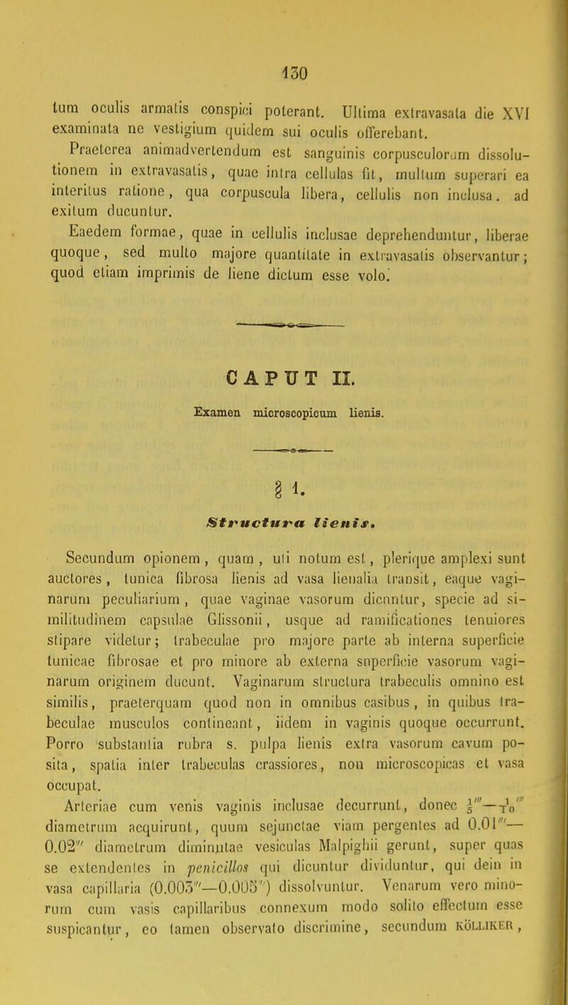 lura oculis armatis conspiei poterant. Uilima extravasala die XVI examinata ne vesligium quidem sui oculis oflerebant. Praclcrea animadvertendum est sanguinis corpusculorum dissolu- tionem in extravasalis, quae intra cellulas fit, mullum superari ea interitus ratione, qua corpuscula libera, cellulis non inclusa. ad exilum ducuntur. Eaedem formae, quae in cellulis inclusae deprehenduntur, liberae quoque , sed multo majore quanlitate in extravasalis observantur; quod etiam imprimis de liene dictum esse volo^ CAPUT II. Examen microscopicum lienis. Structura lienis. Secundum opionem , quam , uli notum esl, plerique amplexi sunt auctores, (unica fibrosa lienis ad vasa lienalia Iransit, eaque vagi- narum peculiarium , quae vaginae vasorum dicnntur, specie ad si- militudinem capsulae Glissonii, usque ad ramificationes lenuiores stipare videlur; trabeculae pro majore parte ab inlerna superfieie lunicae fibrosae et pro minore ab externa snpcrficie vasorum vagi- narum originem ducunf. Vaginaruin slruclura trabeculis omnino est similis, praeterquam quod non in omnibus casibus , in quibus tra- beculae musculos conlineant, iidem in vaginis quoque occurrunt. Porro substanlia rubra s. pulpa lienis exlra vasorum cavum po- sita, spalia inter trabcculas crassiores, non mieroscopicas et vasa occupat. Arteriae cum venis vaginis inclusae decurrunl, donec J'-TV diamctruni acquirunt, quum sejunclae viam pergenles ad 0.01'— 0.02 diametrum diminutae vesiculas Mnlpigliii gerunl, super quas se exlendenlcs in pcnicillos qui dicuntur dividunlur, qui dein in vasa capillaria (0.003'—0.005) dissolvunlur. Venarum vero mino- rum cum vasis capillaribus connexum modo solilo eflectum esse suspicanlur, co tamen observalo discrimine, sccundum kolukitr ,