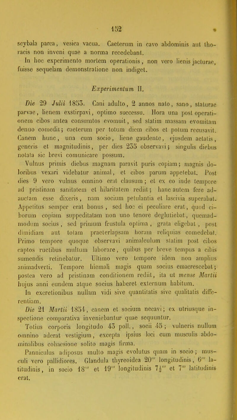 scybala parca, vesica vacua. Caeterum in cavo abdominis aut tho- racis non invcni quae a norma receclebant. In hoc experimenlo morlern operatioriis, non vero lienis jacturae, fuisse sequelam demonstralione non indiget. Experimcntum II. Die 29 Julii 1855. Cani adulto, 2 annos nalo, sano, slaturae parvac, lienem exstirpavi, optimo successu. Hora una post opcrati- onem cibos antea consumtos evomuit, sed slalim massam evomitam denuo comedit; caeterum per totum diem cibos et polum recusavil. Canem hunc, una cum socio, liene gaudente, ejusdem aetalis, generis et magnitudinis, per dies 255 observavi j singulis diebus nolala sic brevi comunicare possum. Vulnus primis diebus magnam paravit puris copiam; magnis do- loribus vexari videbatur anirnal, et cibos parum appelebat. Post dies 9 vero vulnus omnino erat clausum ; et ex eo inde tempore ad prislinam sanitalem et hilarilatem rediit; Iianc autem fere ad- auclam esse dixeris, nam socium pelulantia et lascivia superabat. Appelitus semper erat bonus , sed hoc ei peculiare erat, quod ci- borum copiam suppeditalam non uno tenore deglutiebat, qucmad- modum socius , sed primum frustula oplima , grala eligebat , post dimidiam aut tolam praeterlapsam horain reliquias comedebal. Primo tempore quoque observavi animalculum slalim post cibos eaptos ructibus mullum laborare, quibus per breve tempus a cibis sumendis relinebatur. Ultimo vero lempore idein non amplius animadverti. Tcmpore hiemali magis quam socius emacrescebat; poslea vero ad pristinam condilionem rediit, ita ut mcnse MartU hujus anni eundem atque socius haberet exlernum habitum. In excretionibus nullam vidi sive quantilalis sivc qualilalis diffc- renliam. Die 21 Martii 1854, canem et socium necavi; ex ulriusque in- speclione comparativa inveniebantur quae sequunlur. Tolius corporis longiludo 45 poil., socii 45 ; vulneris nullum omnino aderat vestigium, excepta ipsius loci cum musculis abdo- minalibus cohaesione solito magis firma. Panniculus adiposus inullo magis evolutus quam in socio; mus- culi vero pallidiores. Glandula thyreoidca 20' longiludinis, 6' la- litudinis, in socio 18' et 19' longitudinis 7^' et 7' latitudinis crat.