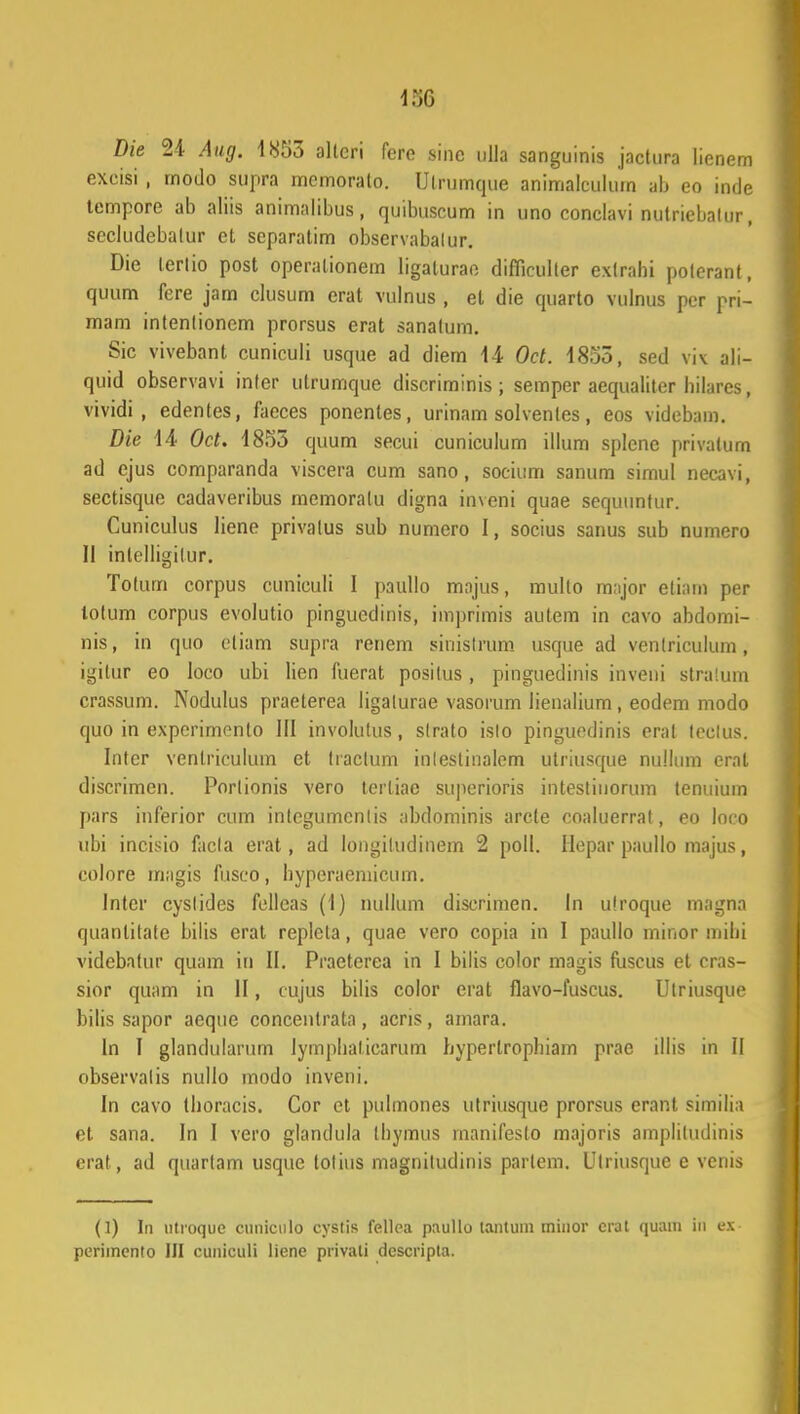 m Die 24 Aug. 1853 altcri fere sinc ulla sanguinis jactura lienem excisi ; rnodo supra mcmoralo. Ulrumque animalculum ab eo inde tempore ab aliis animalibus, quibuscum in uno conclavi nutriebalur, sccludebalur et separatim obscrvabalur. Die lerlio post operationem ligaturae difficulter exlrahi polerant, quum fere jam clusum erat vulhus , et die quarto vulnus per pri- mam intenlionem prorsus erat sanatum. Sic vivebant cuniculi usque ad diem 14 Oct. 1855, sed viv ali- quid observavi inler ulrumque discriminis ; semper aequaliter hilares, vividi , edentes, faeces ponenles, urinam solvenles, eos videbam. Die 14 Oct. 1855 quum secui cuniculum illum splcnc privatum ad ejus comparanda viscera cum sano, socium sanum simul necavi, sectisque cadaveribus memoralu digna inveni quae sequiinfur. Cuniculus liene privatus sub numero I, socius sanus sub numero II inlelligilur. Totum corpus cuniculi I paullo majus, mullo m:ijor etiam per lotum corpus evolutio pingucdinis, imprimis autem in cavo abdomi- nis, in quo eliam supra renem sinislrum usque ad venlriculum, igitur eo loco ubi lien fuerat positus, pingucdinis inveni stratum crassum. Nodulus praeterea ligalurae vasorum lienalium , eodem modo quo in experimonto III involutus, slrato islo pinguedinis erat tcclus. Inter venlriculiun et Iraclum inleslinalem Utriusque nullum erat discrimen. Porlionis vero terliae superioris intestinorum tenuium pars inferior cum inlegumcnlis abdominis arcte eoaluerrat, eo loco ubi incisio facla erat , ad longiludinem 2 poll. Hepar paullo majus, colore magis fuseo, hypcraeniicum. lntcr cyslides felleas (1) nullum discrimen. In ulroque magna quanlilate bilis erat replcta, quae vero copia in I paullo minor mihi videbatur quam in II. Praeterca in I bilis color magis fuscus et cras- sior quam in II, cujus bilis color erat flavo-fuscus. Ulriusque bilis sapor aeque concenlrata, acris, amara. ln I glandularum lymphalicarum hypertrophiam prae illis in II observalis nullo modo inveni. In cavo thoracis. Cor et pulmones ulriiisque prorsus erant similia et sana. In I vero glandula Ihymus manifeslo majoris amplitudinis erat, ad quarlam usque tolius magniludinis parlcm. Ulriusquc e venis (1) In utroquc cuniculo cystis fellca paullo lantuin rninor crat quam in ex- pcrimcnto III cuniculi lienc privali dcscripta.