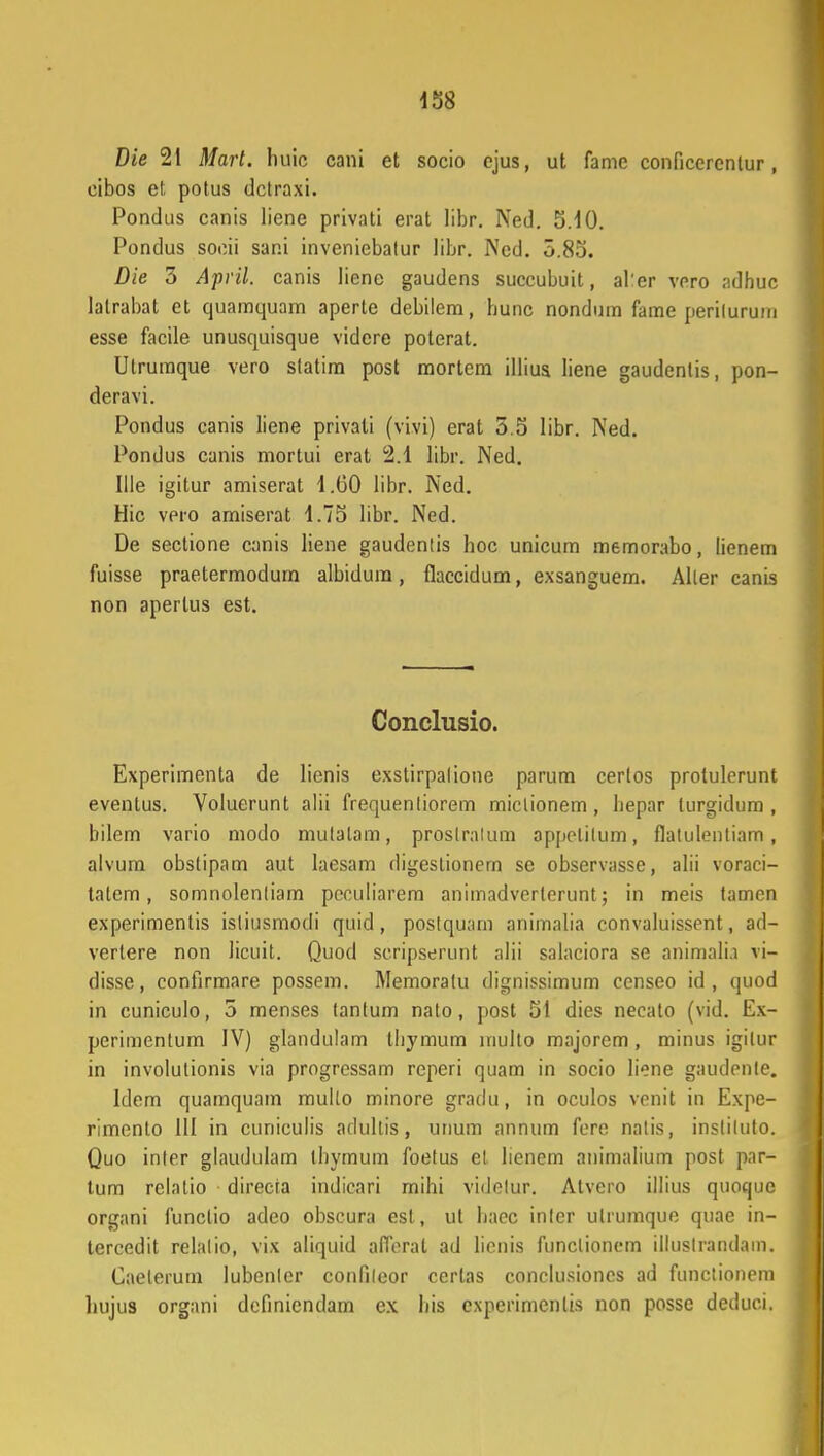 Die 21 Mart. luiic cani et socio ejus, ut fame conficercntur, cibos et, potus dctraxi. Pondus canis liene privati erat libr. Ned. 5.10. Pondus socii sani inveniebatur libr. Ned. 0.80. Die 3 April. canis Iiene gaudens succubuit, al'er vpro adhuc lalrabat et quamquam aperte debilem, hunc nondum fame perilurum esse facile unusquisque videre poterat. Utrumque vero statim post mortcm illius liene gaudenlis, pon- deravi. Pondus canis liene privati (vivi) erat 5.5 libr. Ned. Pondus canis mortui erat 2.1 libr. Ned. Ille igitur amiserat 1.60 libr. Ned. Hic vpro amiserat 1.75 libr. Ned. De sectione canis liene gaudentis hoc unicum memorabo, lienem fuisse praetermodum albidura, flaccidum, exsanguem. Aller canis non aperlus est. Conclusio. Experimenta de lienis exstirpalione parum cerlos protulerunt eventus. Voluerunt alii frequenliorem miclionem, hepar turgidum , bilem vario modo mutalam, proslralum appelilum, flalulenliam, alvum obstipam aut laesam digestionern sc observasse, alii voraci- talem , somnolenliam pcculiarem animadverlerunt; in meis tamen experimentis isliusmodi quid, postquam animalia convaluissent, ad- vertere non licuit. Quod seripserunt alii salaciora se animalh vi- disse, confirmare possem. Memoratu dignissimum censeo id , quod in cuniculo, 5 menses tantum nalo, post 51 dies necato (vid. Ex- perimentum IV) glandulam thymum multo majorem, minus igilur in involutionis via progressam reperi quam in socio liene gaudenle. Idem quamquam mullo minore gradu, in oculos venit in Expe- rimento 111 in cuniculis adultis, unum annum fere natis, instiluto. Quo inler glaudulam thyrnum foetus et lienem animalium post pnr- tum rclalio direcia indicari mihi videlur. Atvero illius quoque organi funclio adeo obscura est, ut baec inlcr ulrumque quae in- tercedit relalio, vix aliquid afierat ad lienis funclionem illuslrandam. Caelerum lubenler confileor certas conclusiones ad functionem hujus organi definicndam cx his cxperimcnlis non posse deduei.