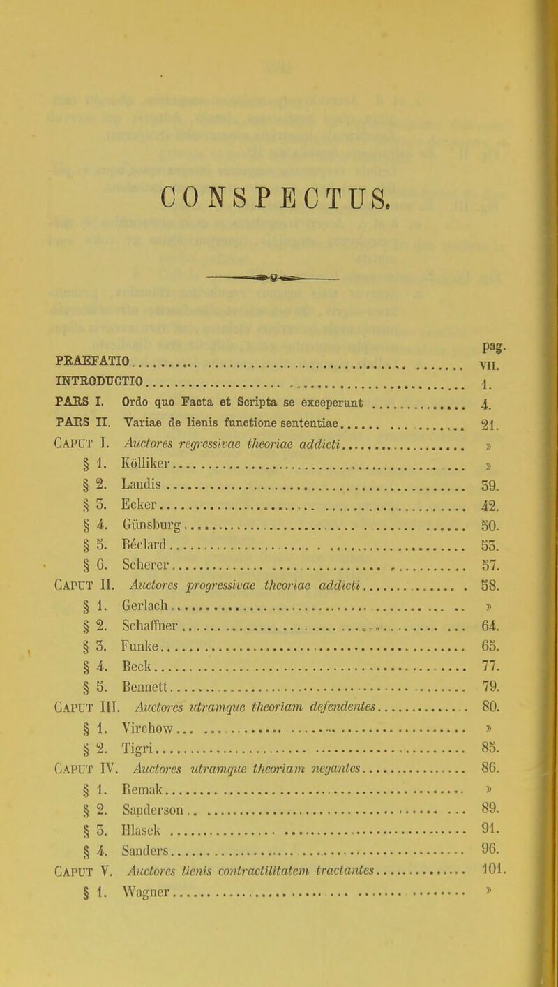 CONSPECTUS. ■—g9-aB= PRAEFATIO VII INTRODUCTIO 1 PARS I. Ordo quo Facta et Scripta se exceperunt 4. PAHS II. Variae de lienis functione sententiae 2i. Caput 1. Auctores rcgressivae theoriae addicti » § 1. Kolliker , § 2. Landis 59. § 5. Ecker 42. § 4. Giinsburg 50. § 5. Beclard 55. § 6. Scherer , 57. CAPUT II. Auclorcs progressivae theoriae addicti 58. § 1. Gerlach > § 2. Schaffner < 64. § 5. Funke 65. § 4. Beck 77. § 5. Bennett 79. CAPUT III. Auctorcs utramquc thcoriam defcndcntes . 80. § 1. Virchow » § 2. Tigri 85. CAPUT IV. Auctorcs utramque theoriam negantcs 86. § 1. Remak » § 2. Sanderson. 89. § 5. Hlasek 91. § 4. Sanders 96. CAPUT V. Auclorcs licnis conlraclilitatcm tractantes 101.