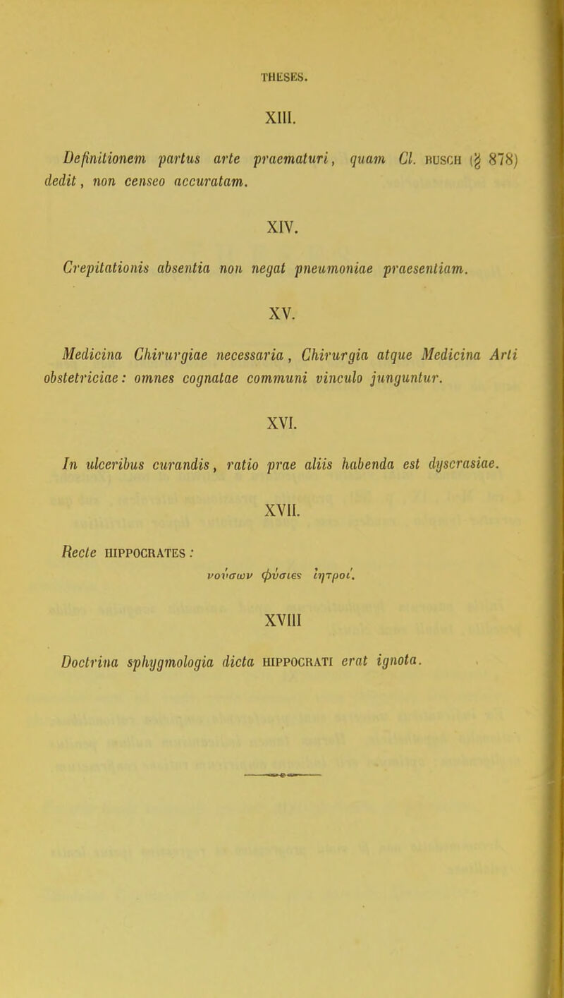 XIII. Definitionem partus arte praematuri, quatn Cl. busch (g HIH) dedit, non censeo accuratam. XIV. Crepitationis absentia non negat pneumoniae praesentiam. XV. Medicina Chirurgiae necessaria, Chirurgia atque Medicina Arli obstetriciae : omnes cognatae communi vinculo junguntur. XVI. In ulceribus curandis, ratio prae aliis habenda est dyscrasiae. XVII. Recte hippocrates : vovawv (fivcries hjTpoi. XVIII Doctrina sphygmologia dicta hippocrati erat ignota.