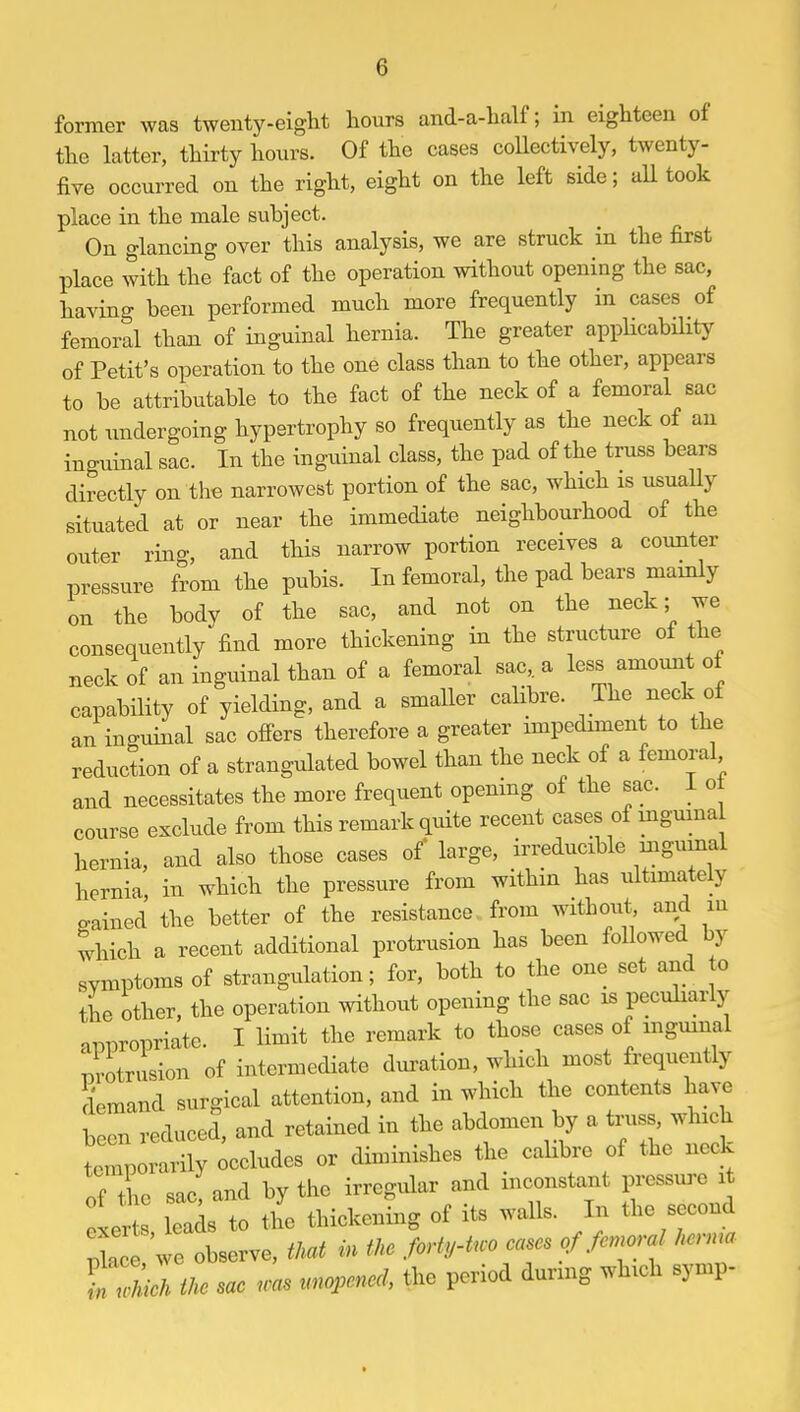 former was twenty-eight hours and-a-half; in eighteen of the latter, thirty hours. Of the cases collectively, twenty- five occurred on the right, eight on the left side; all took place in the male subject. On glancing over this analysis, we are struck in the first place with the fact of the operation without opening the sac, having been performed much more frequently in cases of femoral than of inguinal hernia. The greater applicability of Petit's operation to the one class than to the other, appeal's to be attributable to the fact of the neck of a femoral sac not undergoing hypertrophy so frequently as the neck of an inguinal sac. In the inguinal class, the pad of the truss bears directly on the narrowest portion of the sac, which is usually situated at or near the immediate neighbourhood of the outer ring, and this narrow portion receives a counter pressure from the pubis. In femoral, the pad bears mainly on the body of the sac, and not on the neck; we consequently find more thickening in the structure of the neck of an inguinal than of a femoral sac, a less amount of capability of yielding, and a smaller calibre. The neck of an inguinal sac offers therefore a greater impediment to the reduction of a strangulated bowel than the neck of a femoral and necessitates the more frequent opening of the sac. 1 o course exclude from this remark quite recent cases of inguinal hernia, and also those cases of large, irreducible inguinal hernia in which the pressure from within has ultimately o-ained the better of the resistance from without, and m which a recent additional protrusion has been followed by symptoms of strangulation; for, both to the one set and to the other, the operation without opening the sac is peculiarly appropriate. I limit the remark to those cases of inguinal protrusion of intermediate duration, which most frequently demand surgical attention, and in which the contents have been reduced, and retained in the abdomen by a truss, which temporarily occludes or diminishes the calibre of the neck of t ie sac! and by the irregular and inconstant pressure i Lr leads to the thickening of its wall, In the second Ze we observe, that in the forty-tvo cases of femora! hernia tXk Ike sae Jos. unopened the period during which symp-