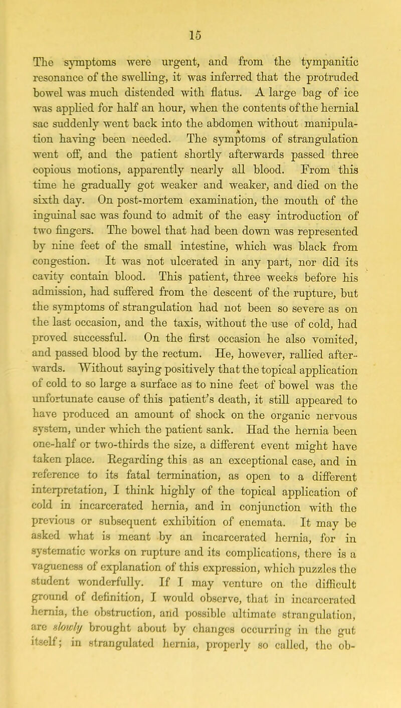 The symptoms were urgent, and from the tympanitic resonance of the swelling, it was inferred that the protruded bowel was much distended with flatus. A large bag of ice was applied for half an hour, when the contents of the hernial sac suddenly went back into the abdomen without manipula- tion having been needed. The symptoms of strangulation went off, and the patient shortly afterwards passed three copious motions, apparently nearly all blood. From this time he gradually got weaker and weaker, and died on the sixth day. On post-mortem examination, the mouth of the inguinal sac was found to admit of the easy introduction of two fingers. The bowel that had been down was represented by nine feet of the small intestine, which was black from congestion. It was not ulcerated in any part, nor did its cavity contain blood. This patient, three weeks before his admission, had suffered from the descent of the rupture, but the symptoms of strangulation had not been so severe as on the last occasion, and the taxis, without the use of cold, had proved successful. On the first occasion he also vomited, and passed blood by the rectum. He, however, rallied after- wards. Without saying positively that the topical application of cold to so large a surface as to nine feet of bowel was the unfortunate cause of this patient's death, it still appeared to have produced an amount of shock on the organic nervous system, under which the patient sank. Had the hernia been one-half or two-thirds the size, a different event might have taken place. Regarding this as an exceptional case, and in reference to its fatal termination, as open to a different interpretation, I think highly of the topical application of cold in incarcerated hernia, and in conjunction with the previous or subsequent exhibition of enemata. It may be asked what is meant by an incarcerated hernia, for in systematic works on rupture and its complications, there is a vagueness of explanation of this expression, which puzzles the student wonderfully. If I may venture on the difficult ground of definition, I would observe, that in incarcerated hernia, the obstruction, and possible ultimate strangulation, are slowly brought about by changes occurring in the gut itself; in strangulated hernia, properly so called, the ob-