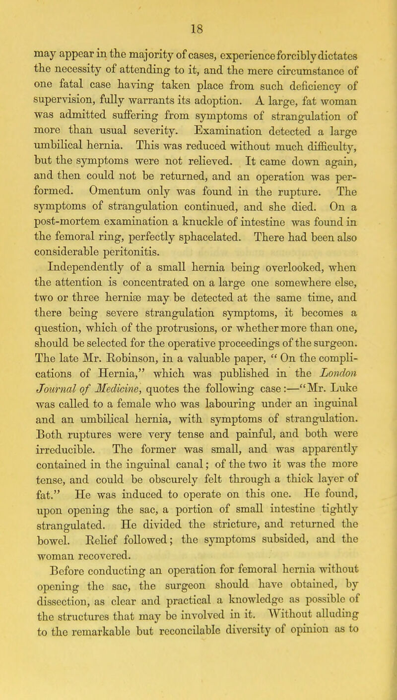 may appear in the majority of cases, experience forcibly dictates the necessity of attending to it, and the mere circumstance of one fatal case having taken place from such deficiency of supervision, fully warrants its adoption. A large, fat woman was admitted suffering from symptoms of strangulation of more than usual severity. Examination detected a large umbilical hernia. This was reduced without much difficulty, but the symptoms were not relieved. It came down again, and then could not be returned, and an operation was per- formed. Omentum only was found in the rupture. The symptoms of strangulation continued, and she died. On a post-mortem examination a knuckle of intestine was found in the femoral ring, perfectly sphacelated. There had been also considerable peritonitis. Independently of a small hernia being overlooked, when the attention is concentrated on a large one somewhere else, two or three herniae may be detected at the same time, and there being severe strangulation symptoms, it becomes a question, which of the protrusions, or whether more than one, should be selected for the operative proceedings of the surgeon. The late Mr. Robinson, in a valuable paper,  On the compli- cations of Hernia, which was published in the London Journal of Medicine, quotes the following case:—Mr. Luke was called to a female who was labouring under an inguinal and an umbilical hernia, with symptoms of strangulation. Both ruptures were very tense and painful, and both were irreducible. The former was small, and was apparently contained in the inguinal canal; of the two it was the more tense, and could be obscurely felt through a thick layer of fat. He was induced to operate on this one. He found, upon opening the sac, a portion of small intestine tightly strangulated. He divided the stricture, and returned the bowel. Relief followed; the symptoms subsided, and the woman recovered. Before conducting an operation for femoral hernia without opening the sac, the surgeon should have obtained, by dissection, as clear and practical a knowledge as possible of the structures that may be involved in it. Without alluding to the remarkable but reconcilable diversity of opinion as to