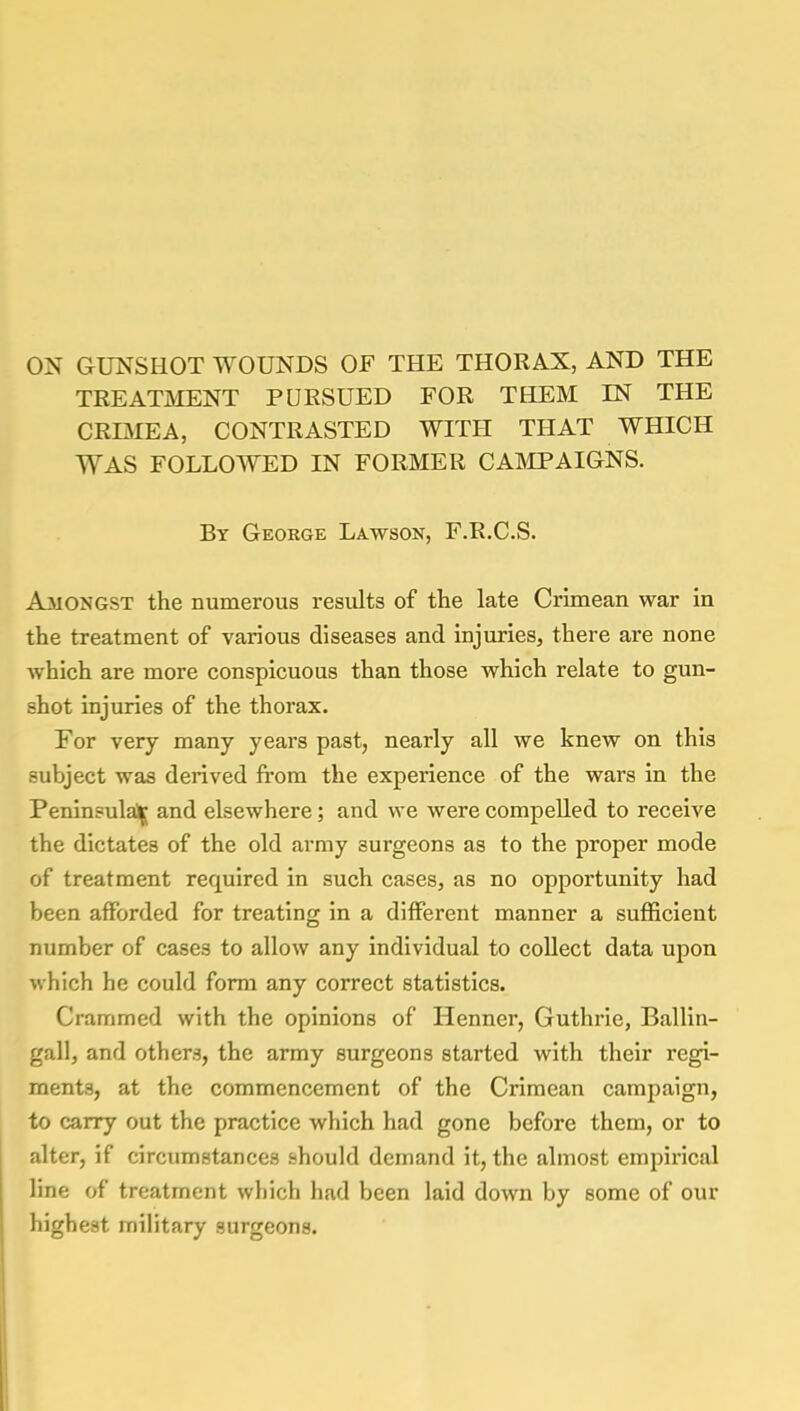 ON GUNSHOT WOUNDS OF THE THORAX, AND THE TREATMENT PURSUED FOR THEM IN THE CRIMEA, CONTRASTED WITH THAT WHICH WAS FOLLOWED IN FORMER CAMPAIGNS. By George Lawson, F.R.C.S. Amongst the numerous results of the late Crimean war in the treatment of various diseases and injuries, there are none which are more conspicuous than those which relate to gun- shot injuries of the thorax. For very many years past, nearly all we knew on this subject was derived from the experience of the wars in the Peninsula^ and elsewhere; and we were compelled to receive the dictates of the old army surgeons as to the proper mode of treatment required in such cases, as no opportunity had been afforded for treating in a different manner a sufficient number of cases to allow any individual to collect data upon which he could form any correct statistics. Crammed with the opinions of Henner, Guthrie, Ballin- gall, and others, the army surgeons started with their regi- ments, at the commencement of the Crimean campaign, to carry out the practice which had gone before them, or to alter, if circumstances should demand it, the almost empirical line of treatment which had been laid down by some of our highest military surgeons.