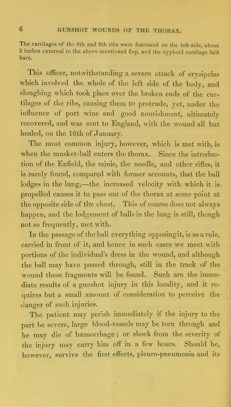 The cartilages of the 8th and 9th rihs were fractured on the left side, about 3 inches external to the above-mentioned flap, and the xyphoid cartilage laid bare. This officer, notwithstanding a severe attack of erysipelas which involved the whole of the left side of the body, and sloughing which took place over the broken ends of the car- tilages of the ribs, causing them to protrude, yet, under the influence of port wine and good nourishment, ultimately recovered, and was sent to England, with the wound all but healed, on the 16th of January. The most common injury, however, which is met with, is when the musket-ball enters the thorax. Since the introduc- tion of the Enfield, the minie, the needle, and other rifles, it is rarely found, compared with former accounts, that the ball lodges in the lung,—the increased velocity with which it is propelled causes it to pass out of the thorax at some point at the opposite side of the chest. This of course does not always happen, and the lodgement of balls in the lung is still, though not so frequently, met with. In the passage of the ball everything opposing it, is as a rule, carried in front of it, and hence in such cases we meet with portions of the individual's dress in the wound, and although the ball may have passed through, still in the track of the wound these fragments will be found. Such are the imme- diate results of a gunshot injury in this locality, and it re- quires but a small amount of consideration to perceive the clanger of such injuries. The patient may perish immediately if the injury to the part be severe, large blood-vessels may be torn through and he may die of haemorrhage; or shock from the severity of the injury may carry him off in a few hours. Should he, however, survive the first effects, pleuro-pneumonin and its