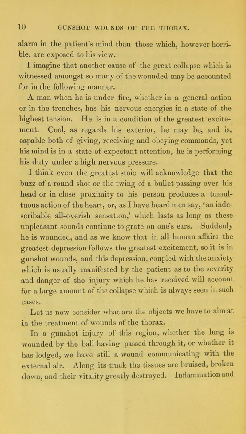 alarm in the patient's mind than those which, however horri- ble, are exposed to his view. I imagine that another cause of the great collapse which is witnessed amongst so many of the wounded may be accounted for in the following manner. A man when he is under fire, whether in a general action or in the trenches, has his nervous energies in a state of the highest tension. He is in a condition of the greatest excite- ment. Cool, as regards his exterior, he may be, and is, capable both of giving, receiving and obeying commands, yet his mind is in a state of expectant attention, he is performing his duty under a high nervous pressure. I think even the greatest stoic will acknowledge that the buzz of a round shot or the twing of a bullet passing over his head or in close proximity to his person produces a tumul- tuous action of the heart, or, as I have heard men say,f an inde- scribable all-overish sensation,' which lasts as long as these unpleasant sounds continue to grate on one's ears. Suddenly he is wounded, and as we know that in all human affairs the greatest depression follows the greatest excitement, so it is in gunshot wounds, and this depression, coupled with the anxiety which is usually manifested by the patient as to the severity and danger of the injury which he has received will account for a large amount of the collapse which is always seen in such cases. Let us now consider what are the objects we have to aim at in the treatment of wounds of the thorax. In a gunshot injury of this region, whether the lung is wounded by the ball having passed through it, or whether it has lodged, we have still a wound communicating with the external air. Along its track the tissues are bruised, broken down, and their vitality greatly destroyed. Inflammation and