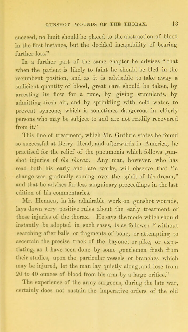 succeed, no limit should be placed to the abstraction of blood in the first instance, but the decided incapability of bearing further loss.1' In a further part of the same chapter he advises  that when the patient is likely to faint he should be bled in the recumbent position, and as it is advisable to take away a sufficient quantity of blood, great care should be taken, by arresting its flow for a time, by giving stimulants, by admitting fresh air, and by sprinkling with cold water, to prevent syncope, which is sometimes dangerous in elderly persons who may be subject to and are not readily recovered from it. This line of treatment, which Mr. Guthrie states he found so successful at Berry Head, and afterwards in America, he practised for the relief of the pneumonia which follows gun- shot injuries of the thorax. Any man, however, who has read both his early and late works, will observe that a change was gradually coming over the spirit of his dream, and that he advises far less sanguinary proceedings in the last edition of his commentaries. Mr. Hennen, in his admirable work on gunshot wounds, lays down very positive rules about the early treatment of those injuries of the thorax. Pie says the mode which should in.-tantly be adopted in such cases, is as follows:  without searching after balls or fragments of bone, or attempting to ascertain the precise track of the bayonet or pike, or expa- tiating, as I have seen done by some gentlemen fresh from their studies, upon the particular vessels or branches which may be injured, let the man lay quietly along, and lose from 20 to 40 ounces of blood from his arm by a large orifice. The experience of the army surgeons, during the late war, certainly does not sustain the imperative orders of the old