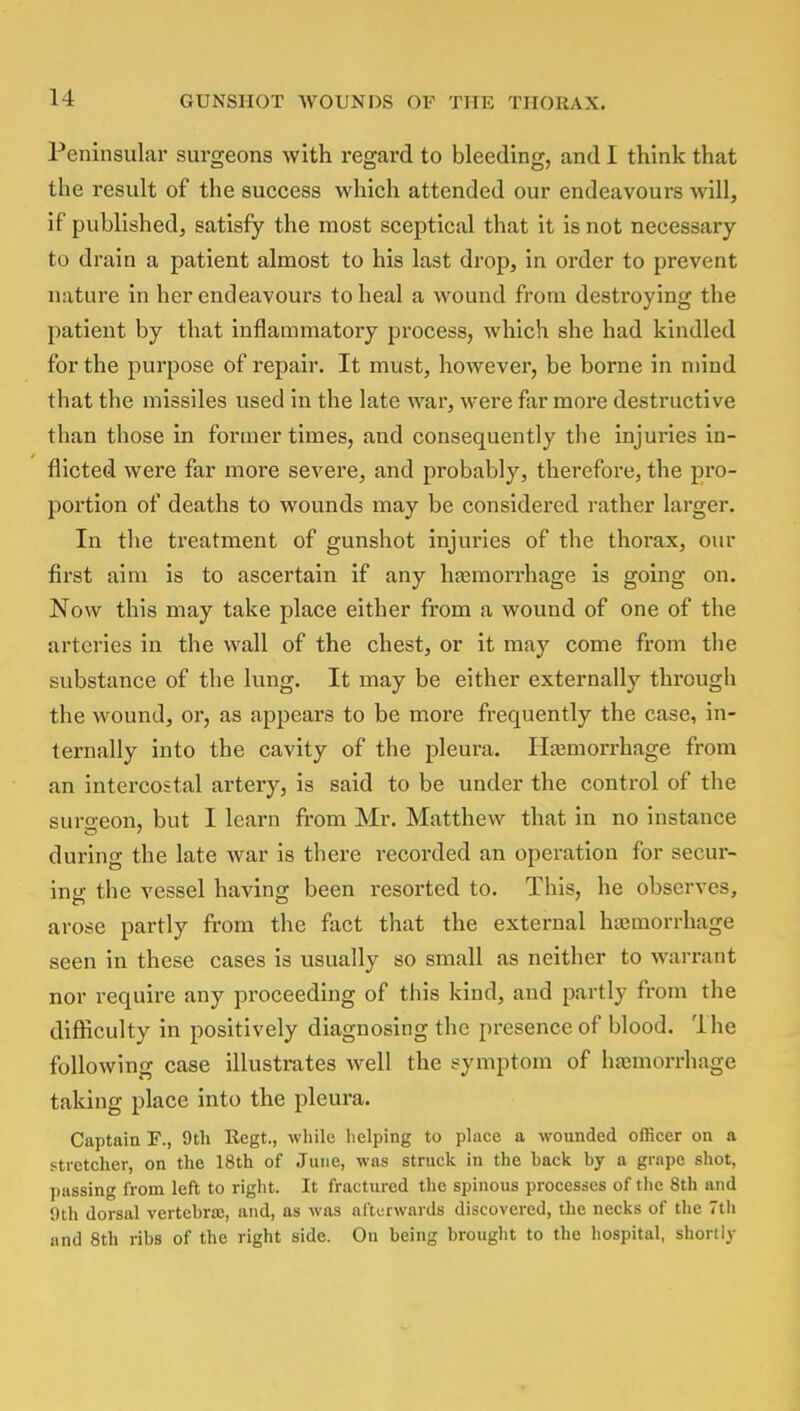 Peninsular surgeons with regard to bleeding, and I think that the result of the success which attended our endeavours will, if published, satisfy the most sceptical that it is not necessary to drain a patient almost to his last drop, in order to prevent nature in her endeavours to heal a wound from destroying the patient by that inflammatory process, which she had kindled for the purpose of repair. It must, however, be borne in mind that the missiles used in the late war, were far more destructive than those in former times, and consequently the injuries in- flicted were far more severe, and probably, therefore, the pro- portion of deaths to wounds may be considered rather larger. In the treatment of gunshot injuries of the thorax, our first aim is to ascertain if any haemorrhage is going on. Now this may take place either from a wound of one of the arteries in the wall of the chest, or it may come from the substance of the lung. It may be either externally through the wound, or, as appears to be more frequently the case, in- ternally into the cavity of the pleura. Haemorrhage from an intercostal artery, is said to be under the control of the surgeon, but I learn from Mr. Matthew that in no instance during the late war is there recorded an operation for secur- ing the vessel having been resorted to. This, he observes, arose partly from the fact that the external hemorrhage seen in these cases is usually so small as neither to warrant nor require any proceeding of this kind, and partly from the difficulty in positively diagnosing the presence of blood, 'lhe following case illustrates well the symptom of haemorrhage taking place into the pleura. Captain F., 9th Regt., while helping to place a wounded officer on a stretcher, on the 18th of June, was struck in the hack by a grape shot, passing from left to right. It fractured the spinous processes of the 8th and 9th dorsal vertebra;, and, as was afterwards discovered, the necks of the 7th and 8th ribs of the right side. On being brought to the hospital, shortly