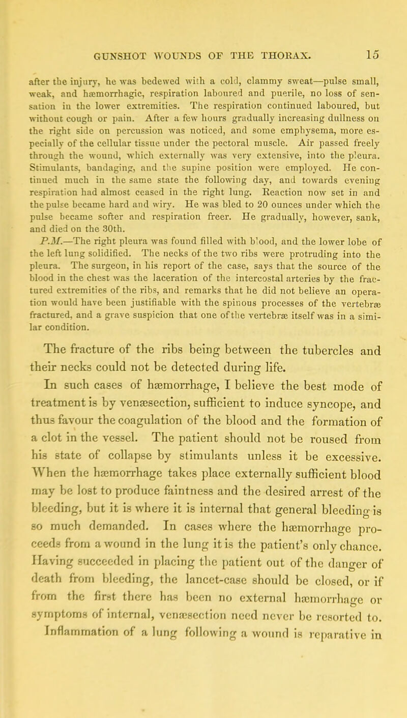 after tbe injury, he was bedewed with a cold, clammy sweat—pulse small, weak, and hemorrhagic, respiration laboured and puerile, no loss of sen- sation in the lower extremities. The respiration continued laboured, but without cough or pain. After a few hours gradually increasing dullness on the right side on percussion was noticed, and some emphysema, more es- pecially of the cellular tissue under the pectoral muscle. Air passed freely through the wound, which externally was very extensive, into the pleura. Stimulants, bandaging, and the supine position were employed. He con- tinued much in the same state the following day, and towards evening respiration had almost ceased in the right lung. Eeaction now set in and the pulse became hard and wiry. He was bled to 20 ounces under which the pulse became softer and respiration freer. He gradually, however, sank, and died on the 30th. P.M.—The right pleura was found filled with b'ood, and the lower lobe of the left lung solidified. The necks of the two ribs were protruding into the pleura. The surgeon, in his report of the case, says that the source of the blood in the chest was the laceration of the intercostal arteries by the frac- tured extremities of the ribs, and remarks that he did not believe an opera- tion would have been justifiable with the spinous processes of the vertebra? fractured, and a grave suspicion that one of the vertebra? itself was in a simi- lar condition. The fracture of the ribs being between the tubercles and their necks could not be detected during; life. In such cases of hemorrhage, I believe the best mode of treatment is by venesection, sufficient to induce syncope, and thus favour the coagulation of the blood and the formation of a clot in the vessel. The patient should not be roused from his state of collapse by stimulants unless it be excessive. When the haemorrhage takes place externally sufficient blood may be lost to produce faintness and the desired arrest of the bleeding, but it is where it is internal that general bleeding is so much demanded. In cases where the haemorrhage pro- ceeds from a wound in the lung it is the patient's only chance. Having succeeded in placing the patient out of the danger of death from bleeding, the lancet-case should be closed, or if from the first there has been no external haemorrhage or symptoms of internal, venesection need never be resorted to. Inflammation of a lung following a wound is reparative in