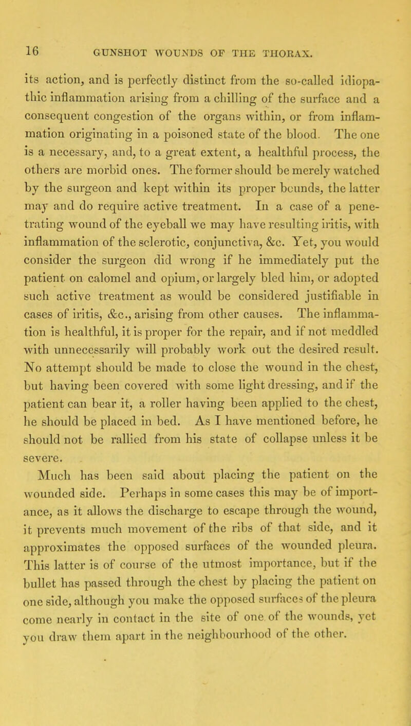 its action, and is perfectly distinct from the so-called idiopa- thic inflammation arising from a chilling of the surface and a consequent congestion of the organs within, or from inflam- mation originating in a poisoned state of the blood. The one is a necessary, and, to a great extent, a healthful process, the others are morbid ones. The former should be merely watched by the surgeon and kept within its proper bounds, the latter may and do require active treatment. In a case of a pene- trating wound of the eyeball we may have resulting iritis, with inflammation of the sclerotic, conjunctiva, &c. Yet, you would consider the surgeon did wrong if he immediately put the patient, on calomel and opium, or largely bled him, or adopted such active treatment as would be considered justifiable in cases of iritis, &c, arising from other causes. The inflamma- tion is healthful, it is proper for the repair, and if not meddled with unnecessarily will probably work out the desired result. No attempt should be made to close the wound in the chest, but having been covered with some light dressing, and if the patient can bear it, a roller having been applied to the chest, he should be placed in bed. As I have mentioned before, he should not be rallied from his state of collapse unless it be severe. Much has been said about placing the patient on the wounded side. Perhaps in some cases this may be of import- ance, as it allows the discharge to escape through the wound, it prevents much movement of the ribs of that side, and it approximates the opposed surfaces of the wounded pleura. This latter is of course of the utmost importance, but if the bullet has passed through the chest by placing the patient on one side, although you make the opposed surfaces of the pleura come nearly in contact in the site of one of the wounds, yet you draw them apart in the neighbourhood of the other.