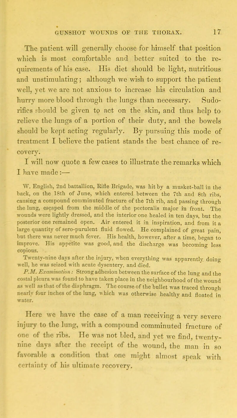 The patient will generally choose for himself that position which is most comfortable and better suited to the re- quirements of his case. His diet should be light, nutritious and unstimulating; although we wish to support the patient well, yet we are not anxious to increase his circulation and hurry more blood through the lungs than necessary. Sudo- rifics should be given to act on the skin, and thus help to relieve the lungs of a portion of their duty, and the bowels should be kept acting regularly. By pursuing this mode of treatment I believe the patient stands the best chance of re- covery. I will now quote a few cases to illustrate the remarks which I have made :— W. English, 2nd battallion, Rifle Brigade, was hit by a musket-ball in the back, on the 18th of June, which entered between the 7th and 8th ribs, causing a compound comminuted fracture of the 7th rib, and passing through the lung, escaped from the middle of the pectoralis major in front. The wounds were lightly dressed, and the interior one healed in ten days, but the posterior one remained open. Air entered it in inspiration, and from it a large quantity of sero-purulent fluid flowed. He complained of great pain, but there was never much fever. His health, however, after a time, began to improve. His appetite was good, and the discharge was becoming less copious. Twenty-nine days after the injury, when everything was apparently, doing well, he was seized with acute dysentery, and died. P.M. Examination; Strong adhesion between the surface of the lung and the costal pleura was found to have taken place in the neighbourhood of the wound as well as that of the diaphragm. The course of the bullet was traced through nearly four inches of the lung, which was otherwise healthy and floated in water. Here we have the case of a man receiving a very severe injury to the lung, with a compound comminuted fracture of one of the ribs. He was not bled, and yet we find, twenty- nine days after the receipt of the wound, the man in so favorable a condition that one might almost speak with certainty of hi.* ultimate recovery.