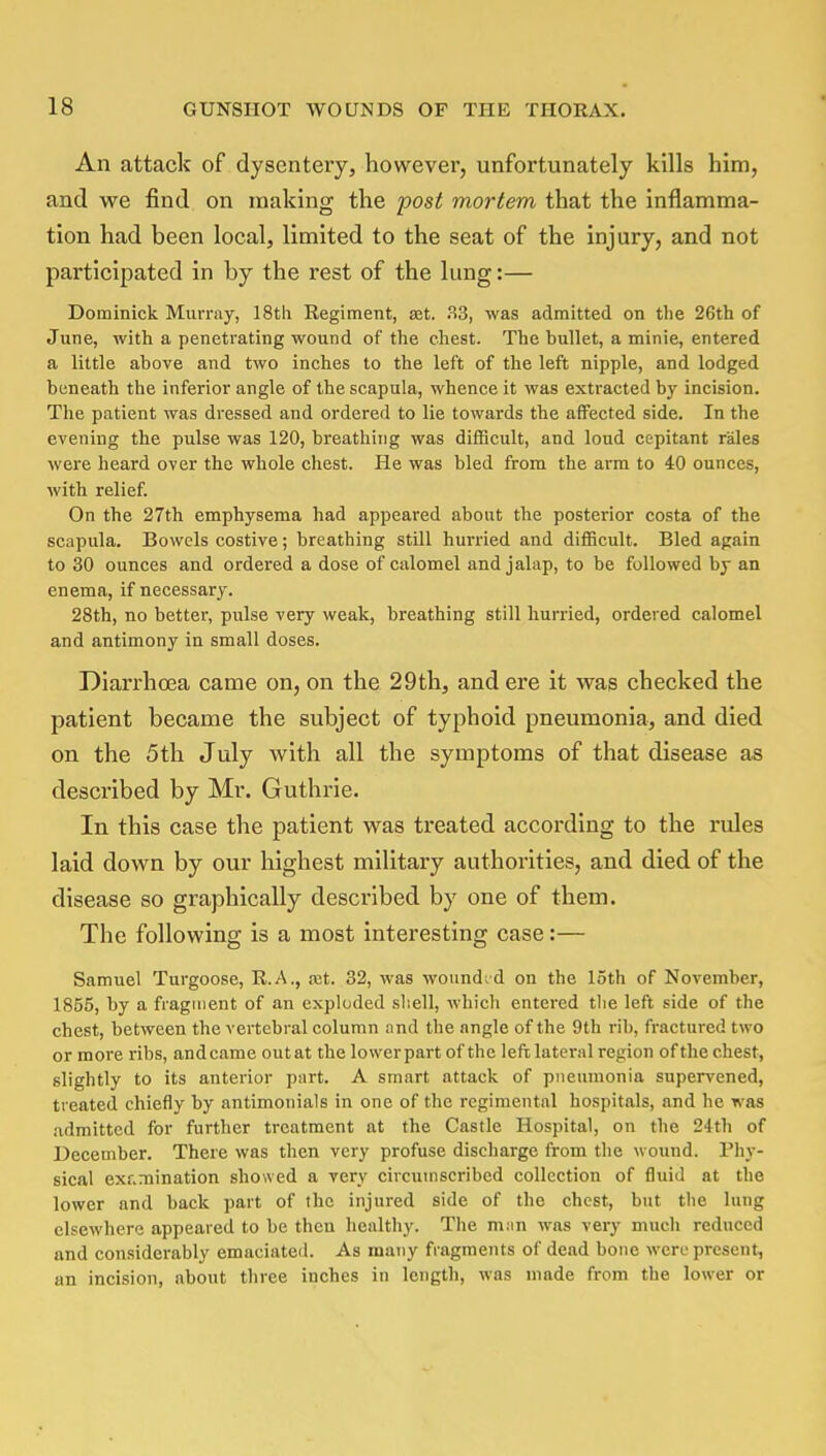 An attack of dysentery, however, unfortunately kills him, and we find on making the post mortem that the inflamma- tion had been local, limited to the seat of the injury, and not participated in by the rest of the lung:— Dominick Murray, 18tli Regiment, set. 33, was admitted on the 26th of June, with a penetrating wound of the chest. The bullet, a minie, entered a little above and two inches to the left of the left nipple, and lodged beneath the inferior angle of the scapula, whence it was extracted by incision. The patient was dressed and ordered to lie towards the affected side. In the evening the pulse was 120, breathing was difficult, and loud cepitant rales were heard over the whole chest. He was bled from the arm to 40 ounces, with relief. On the 27th emphysema had appeared about the posterior costa of the scapula. Bowels costive; breathing still hurried and difficult. Bled again to 30 ounces and ordered a dose of calomel and jalap, to be followed by an enema, if necessary. 28th, no better, pulse very weak, breathing still hurried, ordered calomel and antimony in small doses. Diarrhoea came on, on the 29th, and ere it was checked the patient became the subject of typhoid pneumonia, and died on the 5th July with all the symptoms of that disease as described by Mr. Guthrie. In this case the patient was treated according to the rules laid down by our highest military authorities, and died of the disease so graphically described by one of them. The following is a most interesting case:— Samuel Turgoose, R.A., ret. 32, was wounded on the 15th of November, 1855, by a fragment of an exploded shell, which entered the left side of the chest, between the vertebral column and the angle of the 9th rib, fractured two or more ribs, and came out at the lower part of the left lateral region of the chest, slightly to its anterior part. A smart attack of pneumonia supervened, treated chiefly by antimonials in one of the regimental hospitals, and he was admitted for further treatment at the Castle Hospital, on the 24th of December. There was then very profuse discharge from the wound. Mu - sical examination showed a very circumscribed collection of fluid at the lower and back part of the injured side of the chest, but the lung elsewhere appeared to be then healthy. The man was very much reduced and considerably emaciated. As many fragments of dead bone were present, an incision, about three inches in length, was made from the lower or