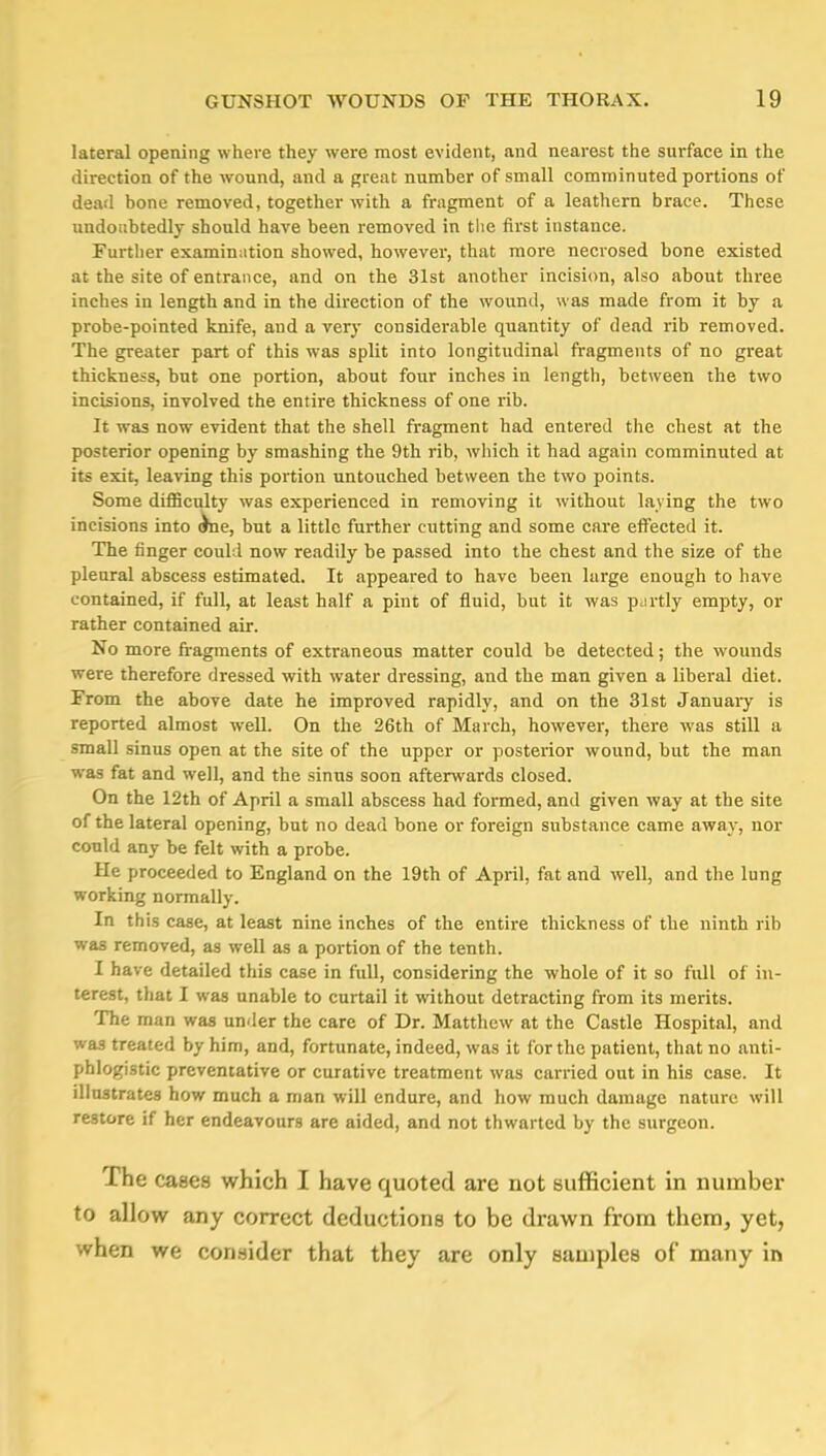 lateral opening where they were most evident, and nearest the surface in the direction of the wound, and a great number of small comminuted portions of dead bone removed, together with a fragment of a leathern brace. These undoubtedly should have been removed in the first instance. Further examination showed, however, that more necrosed bone existed at the site of entrance, and on the 31st another incision, also about three inches in length and in the direction of the wound, was made from it by a probe-pointed knife, and a very considerable quantity of dead rib removed. The greater part of this was split into longitudinal fragments of no great thickness, but one portion, about four inches in length, between the two incisions, involved the entire thickness of one rib. It was now evident that the shell fragment had entered the chest at the posterior opening by smashing the 9th rib, which it had again comminuted at its exit, leaving this portion untouched between the two points. Some difficulty was experienced in removing it without laying the two incisions into ^ne, but a little further cutting and some care effected it. The finger could now readily be passed into the chest and the size of the pleural abscess estimated. It appeared to have been large enough to have contained, if full, at least half a pint of fluid, but it was p.irtly empty, or rather contained air. No more fragments of extraneous matter could be detected; the wounds were therefore dressed with water dressing, and the man given a liberal diet. From the above date he improved rapidly, and on the 31st January is reported almost well. On the 26th of March, however, there was still a small sinus open at the site of the upper or posterior wound, but the man was fat and well, and the sinus soon afterwards closed. On the 12th of April a small abscess had formed, and given way at the site of the lateral opening, but no dead bone or foreign substance came away, nor could any be felt with a probe. He proceeded to England on the 19th of April, fat and well, and the lung working normally. In this case, at least nine inches of the entire thickness of the ninth rib was removed, as well as a portion of the tenth. I have detailed this case in full, considering the whole of it so full of in- terest, that I was unable to curtail it without detracting from its merits. The man was under the care of Dr. Matthew at the Castle Hospital, and was treated by him, and, fortunate, indeed, was it for the patient, that no anti- phlogistic preventative or curative treatment was carried out in his case. It illustrates how much a man will endure, and how much damage nature will restore if her endeavours are aided, and not thwarted by the surgeon. The cases which I have quoted are not sufficient in number to allow any correct deductions to be drawn from them, yet, when we consider that they are only samples of many in