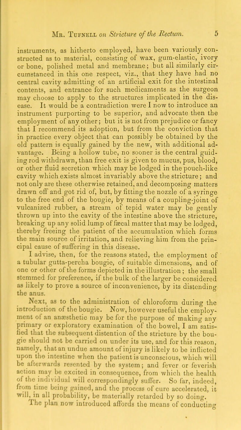 instruments, as hitherto employed, have been variously con- structed as to material, consisting of wax, gum-elastic, ivory or bone, polished metal and membrane; but all similarly cir- cumstanced in this one respect, viz., that they have had no central cavity admitting of an artificial exit for the intestinal contents, and entrance for such medicaments as the surgeon may choose to apply to the structures implicated in the dis- ease. It would be a contradiction were I now to introduce an instrument purporting to be superior, and advocate then the employment of any other; but it is not from prejudice or fancy that I recommend its adoption, but from the conviction that in practice every object that can possibly be obtained by the old pattern is equally gained by the new, with additional ad- vantage. Being a hollow tube, no sooner is the central guid- ing rod withdrawn, than free exit is given to mucus, pus, blood, or other fluid secretion which may be lodged in the pouch-like cavity which exists almost invariably above the stricture; and not only are these otherwise retained, and decomposing matters drawn OS' and got rid of, but, by fitting the nozzle of a syringe to the free end of the bougie, by means of a coupling-joint of vulcanized rubber, a stream of tepid water may be gently thrown up into the cavity of the intestine above the stricture, breaking up any solid lump of faecal matter that may be lodged, thereby freeing the patient of the accumulation which forms the main source of irritation, and relieving him from the prin- cipal cause of suffering in this disease. I advise, then, for the reasons stated, the employment of a tubular gutta-percha bougie, of suitable dimensions, and of one or other of the forms depicted in the illustration ; the small stemmed for preference, if the bulk of the larger be considered as likely to prove a source of inconvenience, by its distending the anus. Next, as to the administration of chloroform during the introduction of the bougie. Now, however useful the employ- ment of an anaesthetic may be for the purpose of making any primary or exploratory examination of the bowel, I am satis- fied that the subsequent distention of the stricture by the bou- gie should not be carried on under its use, and for this reason, namely, that an undue amount of injury is likely to be inflicted upon the intestine when the patient is unconscious, which will be afterwards resented by the system; and fever or feverish action may be excited in consequence, from which the health of the individual will correspondingly suffer. So far, indeed, from time being gained, and the process of cure accelerated, it will, in all probability, be materially retarded by so doing. The plan now introduced afl’ords the means of conducting O