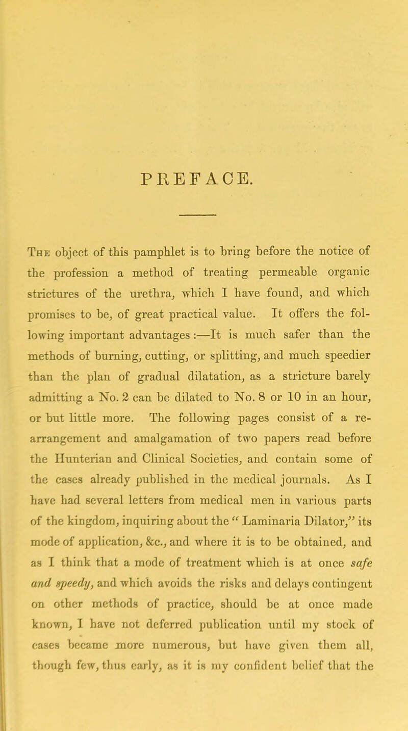 PREFACE. The object of this pamphlet is to bring before the notice of the profession a method of treating permeable organic strictures of the urethra^ which I have found, and which promises to be^ of great practical value. It offers the fol- lowing important advantages :—It is much safer than the methods of burning, cutting, or splitting, and much speedier than the plan of gradual dilatatiouj as a stricture barely admitting a No. 2 can be dilated to No. 8 or 10 in an hour, or but little more. The following pages consist of a re- arrangement and amalgamation of two papers read before the Hunterian and CKnical Societies, and contain some of the cases already published in the medical journals. As I have had several letters from medical men in various parts of the kingdom, inquiring about the  Laminaria Dilator, its mode of application, &c., and where it is to be obtained, and as I think that a mode of treatment which is at once safe and speedy, and which avoids the risks and delays contingent on other methods of practice, should be at once made known, I have not deferred publication until my stock of cases became more numerous, but have given them all, though few, thus early, as it is my confident belief that the