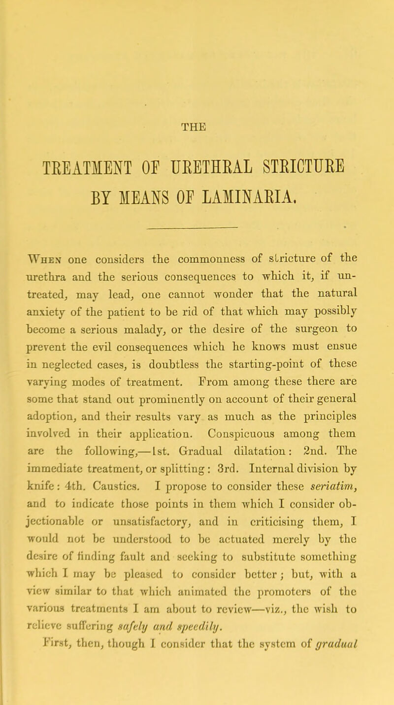 THE TEEATMENT OF UEETHEAL STEICTUEE BY MEANS OE LAIINAEIA. When one considers the commonness of stricture of the xirethra and the serious consequences to which it, if un- treated, may lead, one cannot wonder that the natural anxiety of the patient to be rid of that which may possibly become a serious malady, or the desire of the surgeon to prevent the evil consequences which he knows must ensue in neglected cases, is doubtless the starting-point of these varying modes of treatment. From among these there are some that stand out prominently on account of their general adoption, and their results vary as much as the principles involved in their application. Conspicuous among them are the following,— 1st. Gradual dilatation: 2nd. The immediate treatment, or splitting: 3rd. Internal division by knife: 4th. Caustics. I propose to consider these seriatim, and to indicate those points in them which I consider ob- jectionable or unsatisfactory, and in criticising them, I would not be understood to be actuated merely by the desire of finding fault and seeking to substitute something which I may be pleased to consider better; but, with a view similar to that which animated the promoters of the various treatments I am about to review—viz., the wish to relieve suffering safelij and sjjeedily. First, then, though 1 consider that the system of gradual