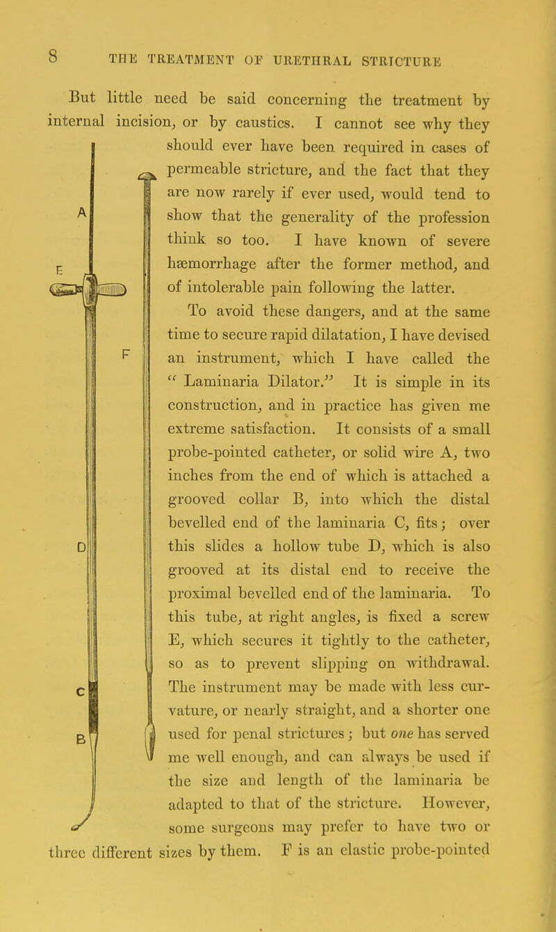 D But little need be said concerning the treatment by internal incision, or by caustics. I cannot see why they should ever have been required in cases of permeable stricture, and the fact that they are now rarely if ever used, would tend to show that the generality of the profession think so too. I have known of severe haemorrhage after the former method, and of intolerable pain following the latter. To avoid these dangers, and at the same time to secure rapid dilatation, I have devised an instrument, which I have called the  Laminaria Dilator. It is simple in its construction, and in practice has given me extreme satisfaction. It consists of a small probe-pointed catheter, or solid wire A, two inches from the end of which is attached a grooved collar B, into which the distal bevelled end of the laminaria C, fits; over this slides a hollow tube D, which is also grooved at its distal end to receive the proximal bevelled end of the laminaria. To this tube, at right angles, is fixed a screw E, which secures it tightly to the catheter, so as to prevent sliiDping on withdrawal. The instrument may be made with less cm'- vature, or nearly straight, and a shorter one used for penal strictures; but one has served me well enough, and can always be used if the size and length of tlie laminaria be adapted to that of the stricture. However, some surgeons may prefer to have two or three dififerent sizes by them. F is an elastic probe-pointed