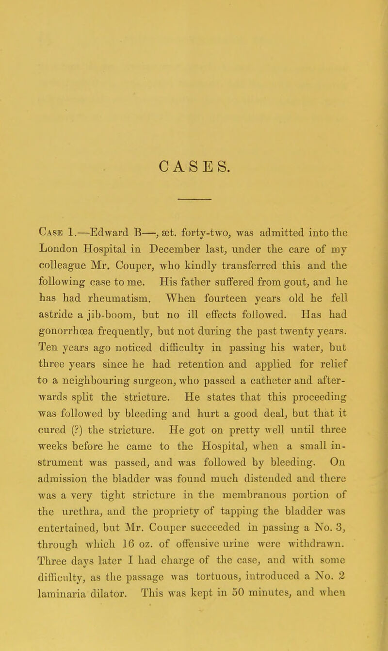 CASES. Case 1.—Edward B—^ set. forty-two, was admitted into the London Hospital in December last, under the care of my colleague Mr. Couper, who kindly transferred this and the following case to me. His father suffered from gout, and he has had rheumatism. When fourteen years old he fell astride a jib-boom, but no ill effects followed. Has had gonorrhoea frequently, but not during the past twenty years. Ten years ago noticed difficulty in passing his water, but three years since he had retention and applied for relief to a neighbouring surgeon, who passed a catheter and after- wards split the stricture. He states that this proceeding was followed by bleeding and hurt a good deal, but that it cured (?) the stricture. He got on pretty well until three weeks before he came to the Hospital, when a small in- strument was passed, and was followed by bleeding. On admission the bladder was found much distended and there was a very tight stricture in tlie membranous portion of the urethra, and the propriety of tapping the bladder was entertained, but Mr. Couper succeeded in passing a No. 3, through wliich 16 oz. of offensive urine were withdrawn. Three days later I had charge of the case, and with some difficulty, as the passage was tortuous, introduced a No. 2 laminaria dilator. This was kept in 50 minutes, and when
