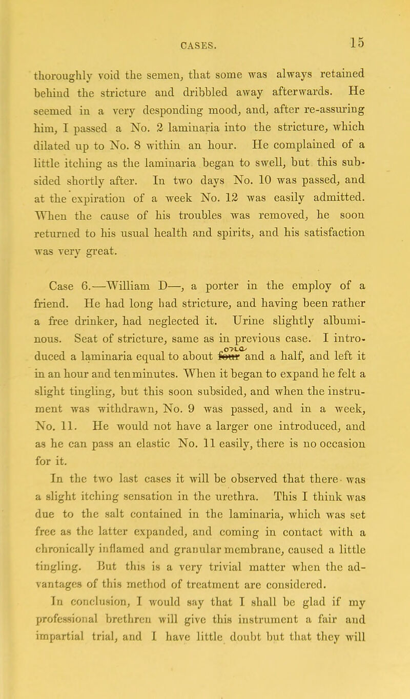 thoroughly void the semen, that some was always retained behind the stricture and dribbled away afterwards. He seemed in a very desponding mood, and, after re-assuring him, I passed a No. 2 laminaria into the stricture, which dilated up to No. 8 within an hour. He complained of a little itching as the laminaria began to swell, but this sub- sided shortly after. In two days No. 10 was passed, and at the expiration of a week No. 12 was easily admitted. When the cause of his troubles was removed, he soon returned to his usual health and spirits, and his satisfaction was very gi'eat. Case 6.—William D—, a porter in the employ of a friend. He had long had stricture, and having been rather a free drinker, had neglected it. Urine slightly albumi- nous. Seat of stricture, same as in previous case. I intro- duced a laminaria equal to about i^vee and a half, and left it in an hour and ten minutes. When it began to expand he felt a slight tingling, but this soon subsided, and when the instru- ment was withdrawn. No. 9 was passed, and in a week, No. 11. He would not have a larger one introduced, and as he can pass an elastic No. 11 easily, there is no occasion for it. In the two last cases it will be observed that there- was a slight itching sensation in the urethra. This I think was due to the salt contained in the laminaria, which was set free as the latter expanded, and coming in contact with a chronically inflamed and granular membrane, caused a little tingling. But this is a very trivial matter when the ad- vantages of this method of treatment are considered. In conclusion, I would say that I shall be glad if my professional brethren will give this instrument a fair and impartial trial, and I have little doubt but that they will