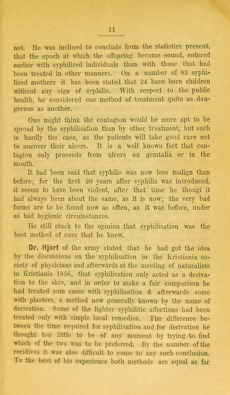 not. He was inclined to conclude from the statistics present, that the epoch at which the offspring became sound, entered earlier with syphilized individuals than with those that had been treated in other manners. On a number of 82 syphi- lized mothers it has been stated that 24 have born children without any sign of syphilis. With respect to the public health, he considered one method of treatment quite as dan- gerous as another. One might think the contagion would be more apt to be spread by the syphilisation than by other treatment, but such is hardly the case, as the patients will take good care not to uncover their ulcers. It is a well known fact that con- tagion only proceeds from ulcers on gemtalia or in the mouth. It had been said that syphilis was now less malign than before; for the first 20 years after syphilis was introduced, it seems to have been violent, after that time he thougt it had always been about the same, as it is now; the very bad forms are to be found now as often, as it was before, under as bad hygienic circumstances. He still stuck to the opinion that syphilisation was the best method of cure that he knew. Dr. Hjort of the army stated that he had got the idea by the discussions on the syphilisation in the Kristiania so- ciety of physicians and afterwards at the meeting of naturalists in Kristiania 1856, that syphilisation only acted as a deriva- tion to the skin, and in order to make a fair comparison he had treated som cases with syphilisation & afterwards some with plasters, a method now generally known by the name of derivation. Some of the lighter syphilitic affections had been treated only with simple local remedies. The difference be- tween the time required for syphilisation and for derivation he thought too little to be of any moment by trying to find which of the two was to be preferred. By the number of the recidives it was also difficult to come to any such conclusion. To the best of his experience both methods are equal as far