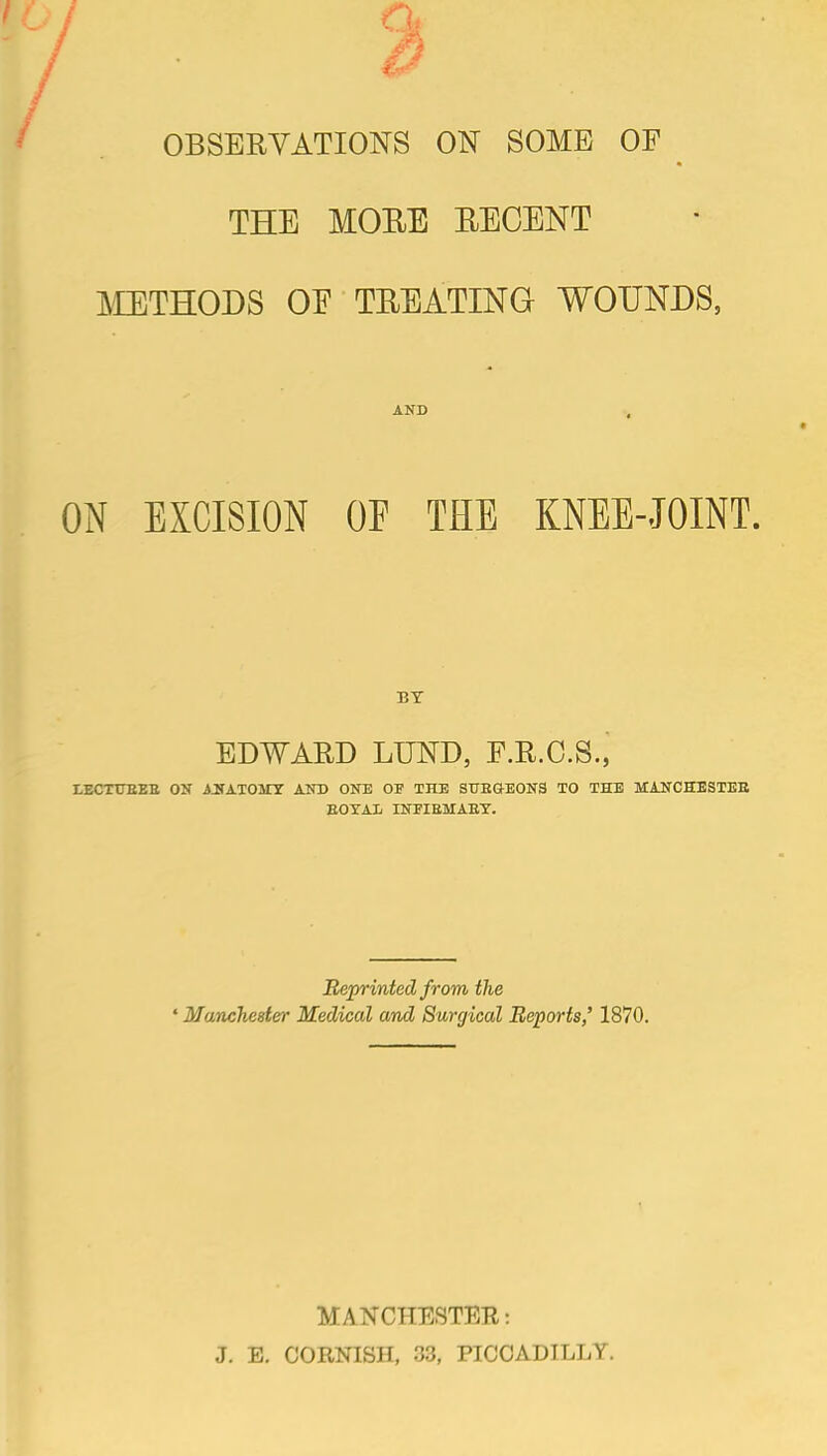 OBSERVATIONS ON SOME OF THE MOEE EEGENT METHODS OE TEEATING WOUNDS, AND .. ON EXCISION OF THE KNEE-JOINT. BY EDWARD LUND, F.R.O.S., I.ECTTJEEB ON J^TATOMT AND ONE OF THE STTEGE0N3 TO THE MANCHESTEE EOXAIi INEIEMAET. Reprinted from the ' Manchester Medical and Surgical Reports,' 1870. MANCHESTEH: J. E. CORNISH, 33, PICCADILLY.